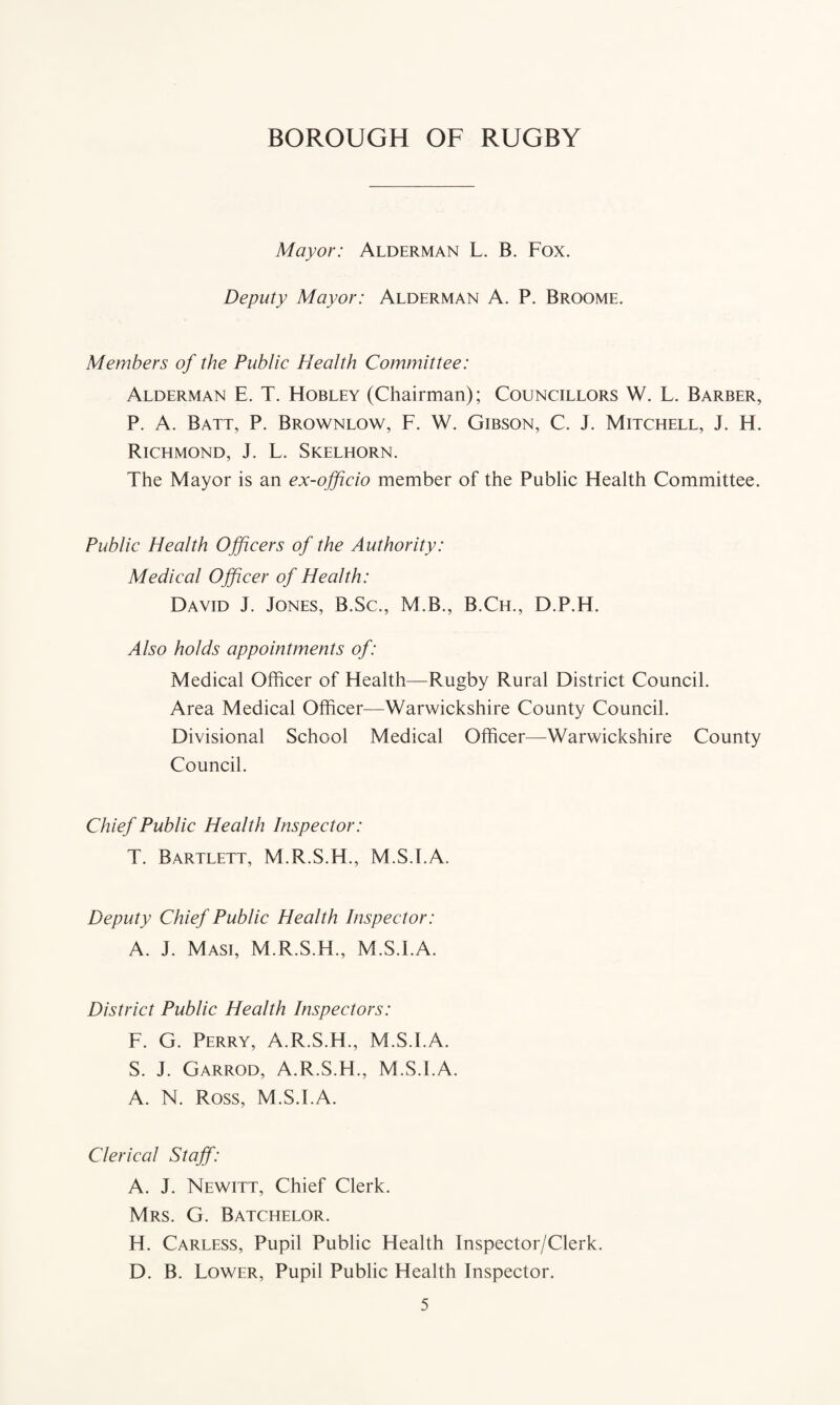Mayor: Alderman L. B. Fox. Deputy Mayor: Alderman A. P. Broome. Members of the Public Health Committee: Alderman E. T. Hobley (Chairman); Councillors W. L. Barber, P. A. Batt, P. Brownlow, F. W. Gibson, C. J. Mitchell, J. H. Richmond, J. L. Skelhorn. The Mayor is an ex-officio member of the Public Health Committee. Public Health Officers of the Authority: Medical Officer of Health : David J. Jones, B.Sc., M.B., B.Ch., D.P.H. Also holds appointments of: Medical Officer of Health—Rugby Rural District Council. Area Medical Officer—Warwickshire County Council. Divisional School Medical Officer—Warwickshire County Council. Chief Public Health Inspector: T. Bartlett, M.R.S.H., M.S.FA. Deputy Chief Public Health Inspector: A. J. Masi, M.R.S.H., M.S.FA. District Public Health Inspectors: F. G. Perry, A.R.S.H., M.S.FA. S. J. Garrod, A.R.S.H., M.S.FA. A. N. Ross, M.S.FA. Clerical Staff: A. J. Newitt, Chief Clerk. Mrs. G. Batchelor. H. Carless, Pupil Public Health Inspector/Clerk. D. B. Lower, Pupil Public Health Inspector.
