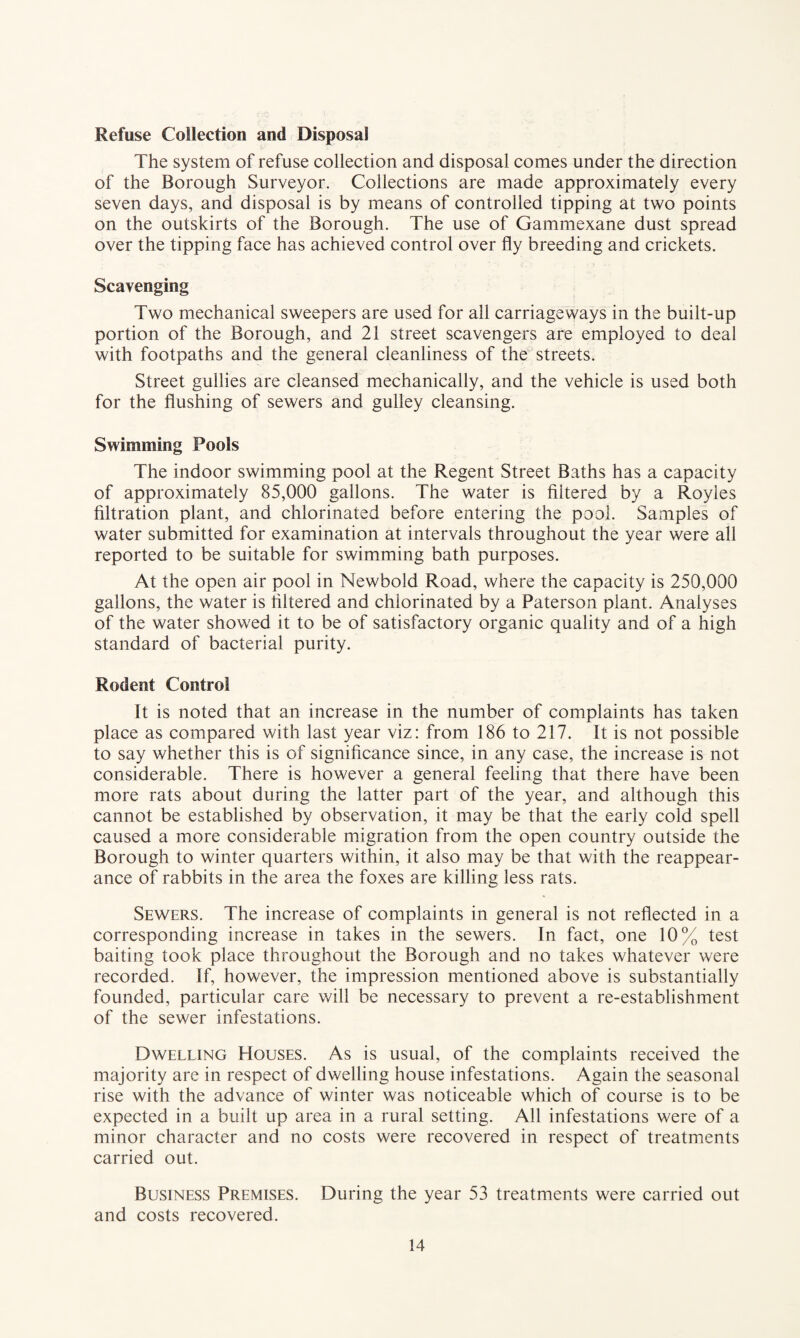 Refuse Collection and Disposal The system of refuse collection and disposal comes under the direction of the Borough Surveyor. Collections are made approximately every seven days, and disposal is by means of controlled tipping at two points on the outskirts of the Borough. The use of Gammexane dust spread over the tipping face has achieved control over fly breeding and crickets. Scavenging Two mechanical sweepers are used for all carriageways in the built-up portion of the Borough, and 21 street scavengers are employed to deal with footpaths and the general cleanliness of the streets. Street gullies are cleansed mechanically, and the vehicle is used both for the flushing of sewers and gulley cleansing. Swimming Pools The indoor swimming pool at the Regent Street Baths has a capacity of approximately 85,000 gallons. The water is filtered by a Royles filtration plant, and chlorinated before entering the pool. Samples of water submitted for examination at intervals throughout the year were all reported to be suitable for swimming bath purposes. At the open air pool in Newbold Road, where the capacity is 250,000 gallons, the water is filtered and chlorinated by a Paterson plant. Analyses of the water showed it to be of satisfactory organic quality and of a high standard of bacterial purity. Rodent Control It is noted that an increase in the number of complaints has taken place as compared with last year viz: from 186 to 217. It is not possible to say whether this is of significance since, in any case, the increase is not considerable. There is however a general feeling that there have been more rats about during the latter part of the year, and although this cannot be established by observation, it may be that the early cold spell caused a more considerable migration from the open country outside the Borough to winter quarters within, it also may be that with the reappear¬ ance of rabbits in the area the foxes are killing less rats. Sewers. The increase of complaints in general is not reflected in a corresponding increase in takes in the sewers. In fact, one 10% test baiting took place throughout the Borough and no takes whatever were recorded. If, however, the impression mentioned above is substantially founded, particular care will be necessary to prevent a re-establishment of the sewer infestations. Dwelling Houses. As is usual, of the complaints received the majority are in respect of dwelling house infestations. Again the seasonal rise with the advance of winter was noticeable which of course is to be expected in a built up area in a rural setting. All infestations were of a minor character and no costs were recovered in respect of treatments carried out. Business Premises. During the year 53 treatments were carried out and costs recovered.