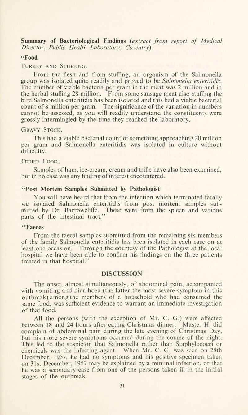 Summary of Bacteriological Findings (extract from report of Medical Director, Public Health Laboratory, Coventry). “Food Turkey and Stuffing. From the flesh and from stuffing, an organism of the Salmonella group was isolated quite readily and proved to be Salmonella enteritidis. The number of viable bacteria per gram in the meat was 2 million and in the herbal stuffing 28 million. From some sausage meat also stuffing the bird Salmonella enteritidis has been isolated and this had a viable bacterial count of 8 million per gram. The significance of the variation in numbers cannot be assessed, as you will readily understand the constituents were grossly intermingled by the time they reached the laboratory. Gravy Stock. This had a viable bacterial count of something approaching 20 million per gram and Salmonella enteritidis was isolated in culture without difficulty. Other Food. Samples of ham, ice-cream, cream and trifle have also been examined, but in no case was any finding of interest encountered. “Post Mortem Samples Submitted by Pathologist You will have heard that from the infection which terminated fatally we isolated Salmonella enteritidis from post mortem samples sub¬ mitted by Dr. Barrowcliffe. These were from the spleen and various parts of the intestinal tract.” “Faeces From the faecal samples submitted from the remaining six members of the family Salmonella enteritidis has been isolated in each case on at least one occasion. Through the courtesy of the Pathologist at the local hospital we have been able to confirm his findings on the three patients treated in that hospital.” DISCUSSION The onset, almost simultaneously, of abdominal pain, accompanied with vomiting and diarrhoea (the latter the most severe symptom in this outbreak) among the members of a household who had consumed the same food, was sufficient evidence to warrant an immediate investigation of that food. All the persons (with the exception of Mr. C. G.) were affected between 18 and 24 hours after eating Christmas dinner. Master H. did complain of abdominal pain during the late evening of Christmas Day, but his more severe symptoms occurred during the course of the night. This led to the suspicion that Salmonella rather than Staphylococci or chemicals was the infecting agent. When Mr. C. G. was seen on 28th December, 1957, he had no symptoms and his positive specimen taken on 31st December, 1957 may be explained by a minimal infection, or that he was a secondary case from one of the persons taken ill in the initial stages of the outbreak.