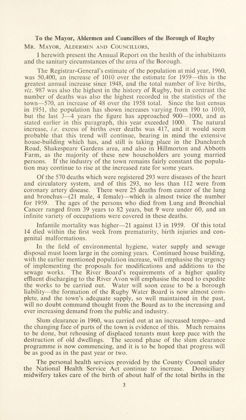 To the Mayor, Aldermen and Councillors of the Borough of Rugby Mr. Mayor, Aldermen and Councillors, I herewith present the Annual Report on the health of the inhabitants and the sanitary circumstances of the area of the Borough. The Registrar-General’s estimate of the population at mid year, 1960, was 50,400, an increase of 1010 over the estimate for 1959—this is the greatest annual increase since 1948, and the total number of live births, viz, 987 was also the highest in the history of Rugby, but in contrast the number of deaths was also the highest recorded in the statistics of the town—570, an increase of 48 over the 1958 total. Since the last census in 1951, the population has shown increases varying from 190 to 1010, but the last 3—4 years the figure has approached 900—1000, and as stated earlier in this paragraph, this year exceeded 1000. The natural increase, i.e. excess of births over deaths was 417, and it would seem probable that this trend will continue, bearing in mind the extensive house-building which has, and still is taking place in the Dunchurch Road, Shakespeare Gardens area, and also in Hillmorton and Abbotts Farm, as the majority of these new householders are young married persons. If the industry of the town remains fairly constant the popula¬ tion may continue to rise at the increased rate for some years. Of the 570 deaths which were registered 293 were diseases of the heart and circulatory system, and of this 293, no less than 112 were from coronary artery disease. There were 25 deaths from cancer of the lung and bronchus—(21 male, 4 female)—which is almost twice the number for 1959. The ages of the persons who died from Lung and Bronchial Cancer ranged from 39 years to 82 years, but 9 were under 60, and an infinite variety of occupations were covered in these deaths. Infantile mortality was higher—21 against 13 in 1959. Of this total 14 died within the first week from prematurity, birth injuries and con¬ genital malformations. In the field of environmental hygiene, water supply and sewage disposal must loom large in the coming years. Continued house building, with the earlier mentioned population increase, will emphasise the urgency of implementing the proposals for modifications and additions to the sewage works. The River Board’s requirements of a higher quality effluent discharging to the River Avon will emphasise the need to expedite the works to be carried out. Water will soon cease to be a borough liability—the formation of the Rugby Water Board is now almost com¬ plete, and the town’s adequate supply, so well maintained in the past, will no doubt command thought from the Board as to the increasing and ever increasing demand from the public and industry. Slum clearance in 1960, was carried out at an increased tempo—and the changing face of parts of the town is evidence of this. Much remains to be done, but rehousing of displaced tenants must keep pace with the destruction of old dwellings. The second phase of the slum clearance programme is now commencing, and it is to be hoped that progress will be as good as in the past year or two. The personal health services provided by the County Council under the National Health Service Act continue to increase. Domiciliary midwifery takes care of the birth of about half of the total births in the