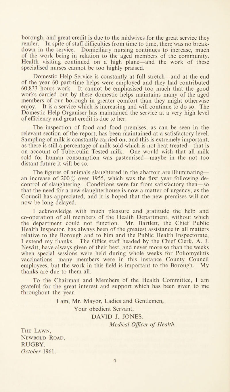 borough, and great credit is due to the midwives for the great service they render. In spite of staff difficulties from time to time, there was no break¬ down in the service. Domiciliary nursing continues to increase, much of the work being in relation to the aged members of the community. Health visiting continued on a high plane—and the work of these specialised nurses cannot be too highly praised. Domestic Help Service is constantly at full stretch—and at the end of the year 60 part-time helps were employed and they had contributed 60,833 hours work. It cannot be emphasised too much that the good works carried out by these domestic helps maintains many of the aged members of our borough in greater comfort than they might otherwise enjoy. It is a service which is increasing and will continue to do so. The Domestic Help Organiser has maintained the service at a very high level of efficiency and great credit is due to her. The inspection of food and food premises, as can be seen in the relevant section of the report, has been maintained at a satisfactory level. Sampling of milk is constantly carried on, and this is extremely important, as there is still a percentage of milk sold which is not heat treated—that is on account of Tuberculin Tested milk. One would wish that all milk sold for human consumption was pasteurised—maybe in the not too distant future it will be so. The figures of animals slaughtered in the abattoir are illuminating— an increase of 200% over 1955, which was the first year following de¬ control of slaughtering. Conditions were far from satisfactory then—so that the need for a new slaughterhouse is now a matter of urgency, as the Council has appreciated, and it is hoped that the new premises will not now be long delayed. I acknowledge with much pleasure and gratitude the help and co-operation of all members of the Health Department, without which the department could not function. Mr. Bartlett, the Chief Public Health Inspector, has always been of the greatest assistance in all matters relative to the Borough and to him and the Public Health Inspectorate, I extend my thanks. The Office staff headed by the Chief Clerk, A. J. Newitt, have always given of their best, and never more so than the weeks when special sessions were held during whole weeks for Poliomyelitis vaccinations—many members were in this instance County Council employees, but the work in this field is important to the Borough. My thanks are due to them all. To the Chairman and Members of the Health Committee, I am grateful for the great interest and support which has been given to me throughout the year. I am, Mr. Mayor, Ladies and Gentlemen, Your obedient Servant, DAVID J. JONES. Medical Officer of Health. The Lawn, Newbold Road, RUGBY. October 1961.