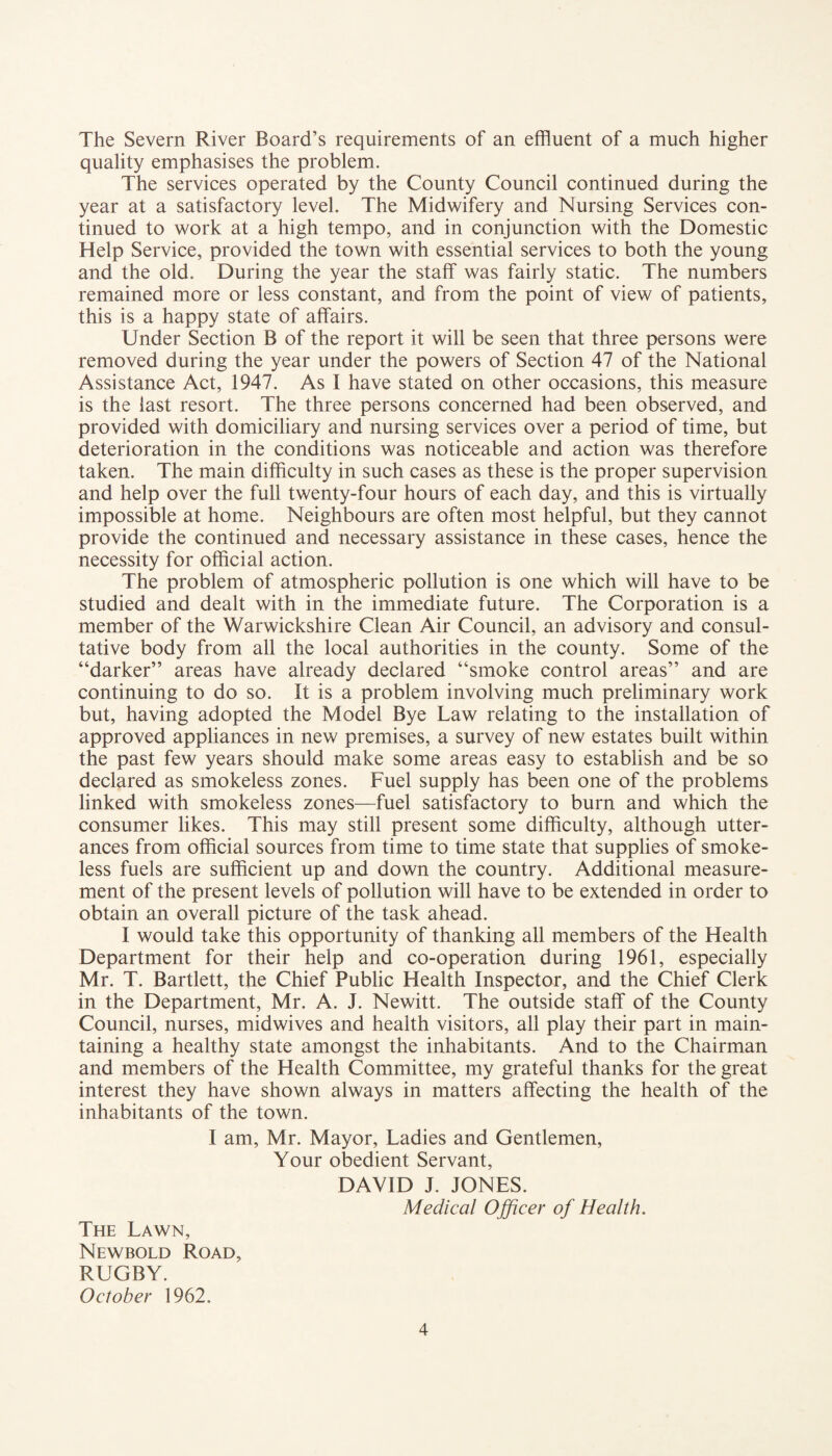 The Severn River Board’s requirements of an effluent of a much higher quality emphasises the problem. The services operated by the County Council continued during the year at a satisfactory level. The Midwifery and Nursing Services con¬ tinued to work at a high tempo, and in conjunction with the Domestic Help Service, provided the town with essential services to both the young and the old. During the year the staff was fairly static. The numbers remained more or less constant, and from the point of view of patients, this is a happy state of affairs. Under Section B of the report it will be seen that three persons were removed during the year under the powers of Section 47 of the National Assistance Act, 1947. As I have stated on other occasions, this measure is the last resort. The three persons concerned had been observed, and provided with domiciliary and nursing services over a period of time, but deterioration in the conditions was noticeable and action was therefore taken. The main difficulty in such cases as these is the proper supervision and help over the full twenty-four hours of each day, and this is virtually impossible at home. Neighbours are often most helpful, but they cannot provide the continued and necessary assistance in these cases, hence the necessity for official action. The problem of atmospheric pollution is one which will have to be studied and dealt with in the immediate future. The Corporation is a member of the Warwickshire Clean Air Council, an advisory and consul¬ tative body from all the local authorities in the county. Some of the “darker” areas have already declared “smoke control areas” and are continuing to do so. It is a problem involving much preliminary work but, having adopted the Model Bye Law relating to the installation of approved appliances in new premises, a survey of new estates built within the past few years should make some areas easy to establish and be so declared as smokeless zones. Fuel supply has been one of the problems linked with smokeless zones—fuel satisfactory to burn and which the consumer likes. This may still present some difficulty, although utter¬ ances from official sources from time to time state that supplies of smoke¬ less fuels are sufficient up and down the country. Additional measure¬ ment of the present levels of pollution will have to be extended in order to obtain an overall picture of the task ahead. I would take this opportunity of thanking all members of the Health Department for their help and co-operation during 1961, especially Mr. T. Bartlett, the Chief Public Health Inspector, and the Chief Clerk in the Department, Mr. A. J. Newitt. The outside staff of the County Council, nurses, midwives and health visitors, all play their part in main¬ taining a healthy state amongst the inhabitants. And to the Chairman and members of the Health Committee, my grateful thanks for the great interest they have shown always in matters affecting the health of the inhabitants of the town. I am, Mr. Mayor, Ladies and Gentlemen, Your obedient Servant, DAVID J. JONES. Medical Officer of Health. The Lawn, Newbold Road, RUGBY. October 1962.