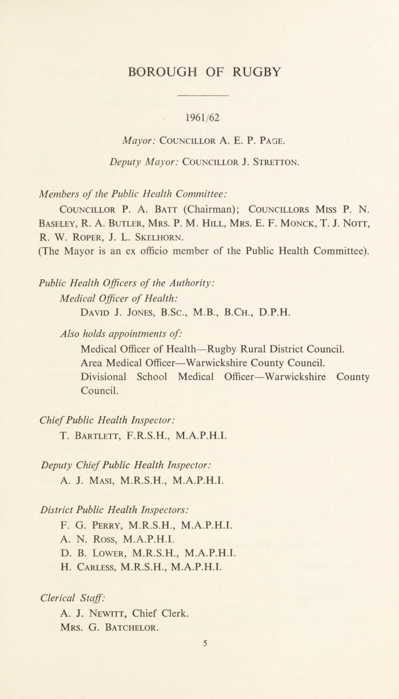 1961/62 Mayor: Councillor A. E. P. Page. Deputy Mayor: Councillor J. Stretton. Members of the Public Health Committee: Councillor P. A. Batt (Chairman); Councillors Miss P. N. Baseley, R. A. Butler, Mrs. P. M. Hill, Mrs. E. F. Monck, T. J. Nott, R. W. Roper, J. L. Skelhorn. (The Mayor is an ex officio member of the Public Health Committee). Public Health Officers of the Authority: Medical Officer of Health: David J. Jones, B.Sc., M.B., B.Ch., D.P.H. Also holds appointments of: Medical Officer of Health—Rugby Rural District Council. Area Medical Officer—Warwickshire County Council. Divisional School Medical Officer—Warwickshire County Council. Chief Public Health Inspector: T. Bartlett, F.R.S.H., M.A.P.H.I. Deputy Chief Public Health Inspector: A. J. Masi, M.R.S.H., M.A.P.H.E District Public Health Inspectors: F. G. Perry, M.R.S.H., M.A.P.H.E A. N. Ross, M.A.P.H.E D. B. Lower, M.R.S.H., M.A.P.H.E H. Carless, M.R.S.H., M.A.P.H.E Clerical Staff: A. J. Newitt, Chief Clerk. Mrs. G. Batchelor.