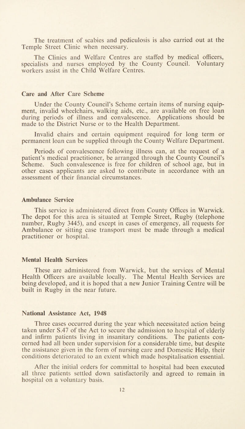 The treatment of scabies and pediculosis is also carried out at the Temple Street Clinic when necessary. The Clinics and Welfare Centres are staffed by medical officers, specialists and nurses employed by the County Council. Voluntary workers assist in the Child Welfare Centres. Care and After Care Scheme Under the County Council’s Scheme certain items of nursing equip¬ ment, invalid wheelchairs, walking aids, etc., are available on free loan during periods of illness and convalescence. Applications should be made to the District Nurse or to the Health Department. Invalid chairs and certain equipment required for long term or permanent loan can be supplied through the County Welfare Department. Periods of convalescence following illness can, at the request of a patient’s medical practitioner, be arranged through the County Council’s Scheme. Such convalescence is free for children of school age, but in other cases applicants are asked to contribute in accordance with an assessment of their financial circumstances. Ambulance Service This service is administered direct from County Offices in Warwick. The depot for this area is situated at Temple Street, Rugby (telephone number, Rugby 3445), and except in cases of emergency, all requests for Ambulance or sitting case transport must be made through a medical practitioner or hospital. Mental Health Services These are administered from Warwick, but the services of Mental Health Officers are available locally. The Mental Health Services are being developed, and it is hoped that a new Junior Training Centre will be built in Rugby in the near future. National Assistance Act, 1948 Three cases occurred during the year which necessitated action being taken under S.47 of the Act to secure the admission to hospital of elderly and infirm patients living in insanitary conditions. The patients con¬ cerned had all been under supervision for a considerable time, but despite the assistance given in the form of nursing care and Domestic Help, their conditions deteriorated to an extent which made hospitalisation essential. After the initial orders for committal to hospital had been executed all three patients settled down satisfactorily and agreed to remain in hospital on a voluntary basis.