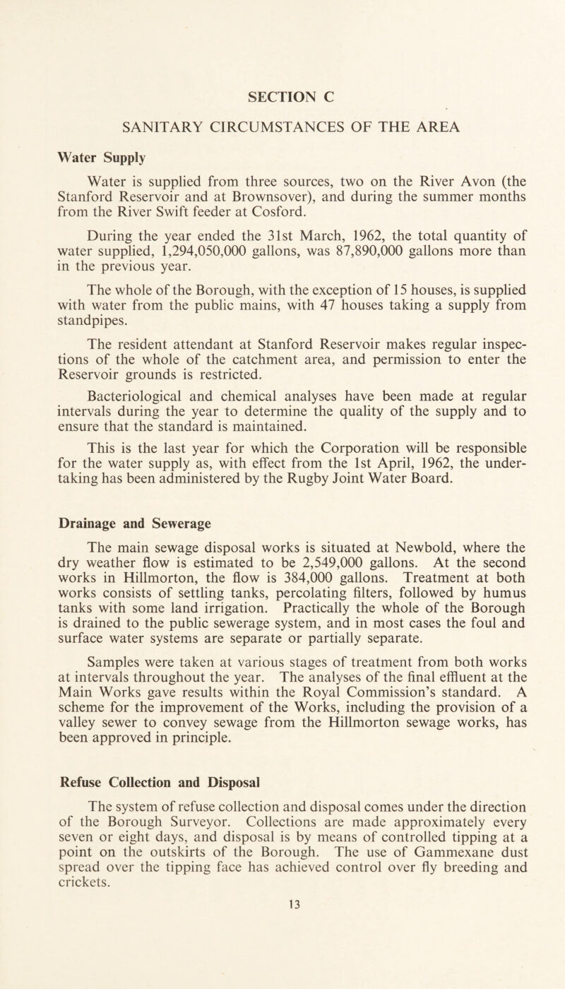 SANITARY CIRCUMSTANCES OF THE AREA Water Supply Water is supplied from three sources, two on the River Avon (the Stanford Reservoir and at Brownsover), and during the summer months from the River Swift feeder at Cosford. During the year ended the 31st March, 1962, the total quantity of water supplied, 1,294,050,000 gallons, was 87,890,000 gallons more than in the previous year. The whole of the Borough, with the exception of 15 houses, is supplied with water from the public mains, with 47 houses taking a supply from standpipes. The resident attendant at Stanford Reservoir makes regular inspec¬ tions of the whole of the catchment area, and permission to enter the Reservoir grounds is restricted. Bacteriological and chemical analyses have been made at regular intervals during the year to determine the quality of the supply and to ensure that the standard is maintained. This is the last year for which the Corporation will be responsible for the water supply as, with effect from the 1st April, 1962, the under¬ taking has been administered by the Rugby Joint Water Board. Drainage and Sewerage The main sewage disposal works is situated at Newbold, where the dry weather flow is estimated to be 2,549,000 gallons. At the second works in Hillmorton, the flow is 384,000 gallons. Treatment at both works consists of settling tanks, percolating filters, followed by humus tanks with some land irrigation. Practically the whole of the Borough is drained to the public sewerage system, and in most cases the foul and surface water systems are separate or partially separate. Samples were taken at various stages of treatment from both works at intervals throughout the year. The analyses of the final effluent at the Main Works gave results within the Royal Commission’s standard. A scheme for the improvement of the Works, including the provision of a valley sewer to convey sewage from the Hillmorton sewage works, has been approved in principle. Refuse Collection and Disposal The system of refuse collection and disposal comes under the direction of the Borough Surveyor. Collections are made approximately every seven or eight days, and disposal is by means of controlled tipping at a point on the outskirts of the Borough. The use of Gammexane dust spread over the tipping face has achieved control over fly breeding and crickets.