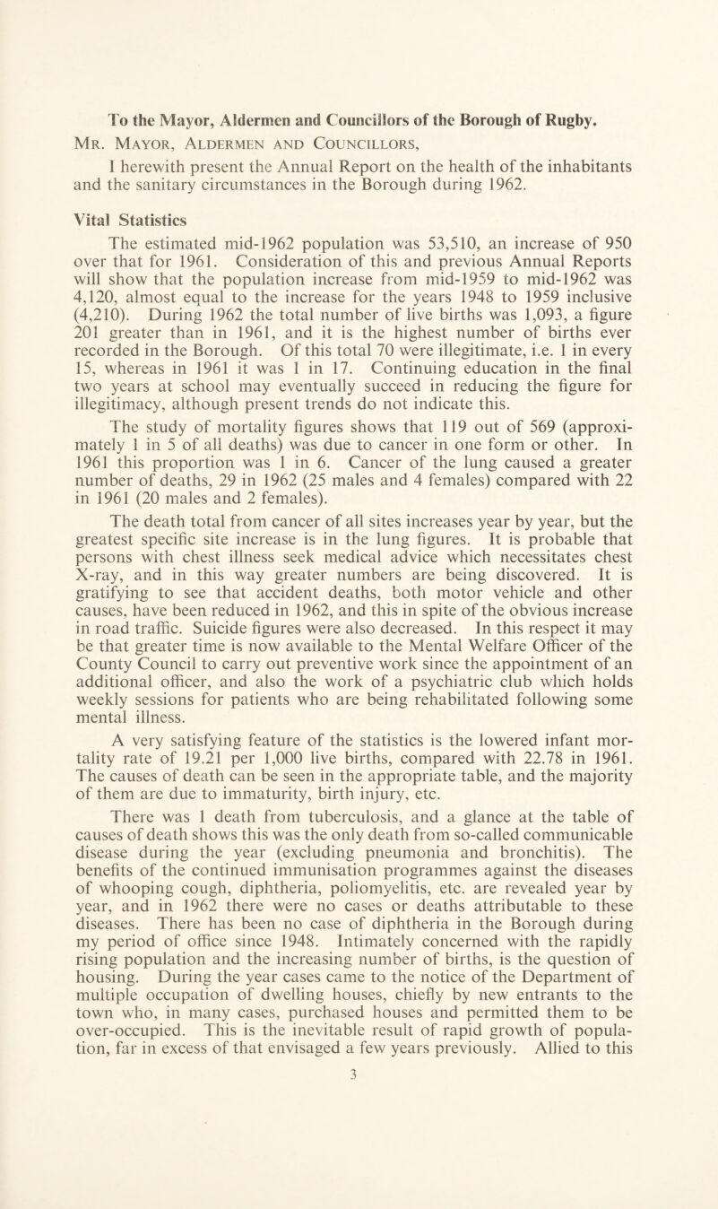 To the Mayor, Aldermen and Councillors of the Borough of Rugby. Mr. Mayor, Aldermen and Councillors, 1 herewith present the Annual Report on the health of the inhabitants and the sanitary circumstances in the Borough during 1962. Vital Statistics The estimated mid-1962 population was 53,510, an increase of 950 over that for 1961. Consideration of this and previous Annual Reports will show that the population increase from mid-1959 to mid-1962 was 4,120, almost equal to the increase for the years 1948 to 1959 inclusive (4,210). During 1962 the total number of live births was 1,093, a figure 201 greater than in 1961, and it is the highest number of births ever recorded in the Borough. Of this total 70 were illegitimate, i.e. 1 in every 15, whereas in 1961 it was 1 in 17. Continuing education in the final two years at school may eventually succeed in reducing the figure for illegitimacy, although present trends do not indicate this. The study of mortality figures shows that 119 out of 569 (approxi¬ mately 1 in 5 of all deaths) was due to cancer in one form or other. In 1961 this proportion was 1 in 6. Cancer of the lung caused a greater number of deaths, 29 in 1962 (25 males and 4 females) compared with 22 in 1961 (20 males and 2 females). The death total from cancer of all sites increases year by year, but the greatest specific site increase is in the lung figures. It is probable that persons with chest illness seek medical advice which necessitates chest X-ray, and in this way greater numbers are being discovered. It is gratifying to see that accident deaths, both motor vehicle and other causes, have been reduced in 1962, and this in spite of the obvious increase in road traffic. Suicide figures were also decreased. In this respect it may be that greater time is now available to the Mental Welfare Officer of the County Council to carry out preventive work since the appointment of an additional officer, and also the work of a psychiatric club which holds weekly sessions for patients who are being rehabilitated following some mental illness. A very satisfying feature of the statistics is the lowered infant mor¬ tality rate of 19.21 per 1,000 live births, compared with 22.78 in 1961. The causes of death can be seen in the appropriate table, and the majority of them are due to immaturity, birth injury, etc. There was 1 death from tuberculosis, and a glance at the table of causes of death shows this was the only death from so-called communicable disease during the year (excluding pneumonia and bronchitis). The benefits of the continued immunisation programmes against the diseases of whooping cough, diphtheria, poliomyelitis, etc. are revealed year by year, and in 1962 there were no cases or deaths attributable to these diseases. There has been no case of diphtheria in the Borough during my period of office since 1948. Intimately concerned with the rapidly rising population and the increasing number of births, is the question of housing. During the year cases came to the notice of the Department of multiple occupation of dwelling houses, chiefly by new entrants to the town who, in many cases, purchased houses and permitted them to be over-occupied. This is the inevitable result of rapid growth of popula¬ tion, far in excess of that envisaged a few years previously. Allied to this