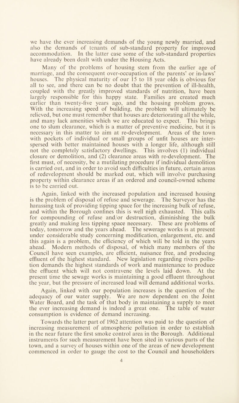 we have the ever increasing demands of the young newly married, and also the demands of tenants of sub-standard property for improved accommodation. In the latter case some of the sub-standard properties have already been dealt with under the Housing Acts. Many of the problems of housing stem from the earlier age of marriage, and the consequent over-occupation of the parents’ or in-laws’ houses. The physical maturity of our 15 to 18 year olds is obvious for all to see, and there can be no doubt that the prevention of ill-health, coupled with the greatly improved standards of nutrition, have been largely responsible for this happy state. Families are created much earlier than twenty-five years ago, and the housing problem grows. With the increasing speed of building, the problem will ultimately be relieved, but one must remember that houses are deteriorating all the while, and many lack amenities which we are educated to expect. This brings one to slum clearance, which is a matter of preventive medicine, but it is necessary in this matter to aim at re-development. Areas of the town with pockets of individual or small groups of unfit houses are inter¬ spersed with better maintained houses with a longer life, although still not the completely satisfactory dwellings. This involves (1) individual closure or demolition, and (2) clearance areas with re-development. The first must, of necessity, be a mutilating procedure if individual demolition is carried out, and in order to avoid such difficulties in future, certain areas of redevelopment should be marked out, which will involve purchasing property within clearance areas if an ordered and council-owned scheme is to be carried out. Again, linked with the increased population and increased housing is the problem of disposal of refuse and sewerage. The Surveyor has the harassing task of providing tipping space for the increasing bulk of refuse, and within the Borough confines this is well nigh exhausted. This calls for compounding of refuse and/or destruction, diminishing the bulk greatly and making less tipping space necessary. These are problems of today, tomorrow and the years ahead. The sewerage works is at present under considerable study concerning modification, enlargement, etc. and this again is a problem, the efficiency of which will be told in the years ahead. Modern methods of disposal, of which many members of the Council have seen examples, are efficient, nuisance free, and producing effluent of the highest standard. New legislation regarding rivers pollu¬ tion demands the highest standards of work and maintenance to produce the effluent which will not contravene the levels laid down. At the present time the sewage works is maintaining a good effluent throughout the year, but the pressure of increased load will demand additional works. Again, linked with our population increases is the question of the adequacy of our water supply. We are now dependent on the Joint Water Board, and the task of that body in maintaining a supply to meet the ever increasing demand is indeed a great one. The table of water consumption is evidence of demand increasing. Towards the latter part of 1962 attention was paid to the question of increasing measurement of atmospheric pollution in order to establish in the near future the first smoke control area in the Borough. Additional instruments for such measurement have been sited in various parts of the town, and a survey of houses within one of the areas of new development commenced in order to gauge the cost to the Council and householders