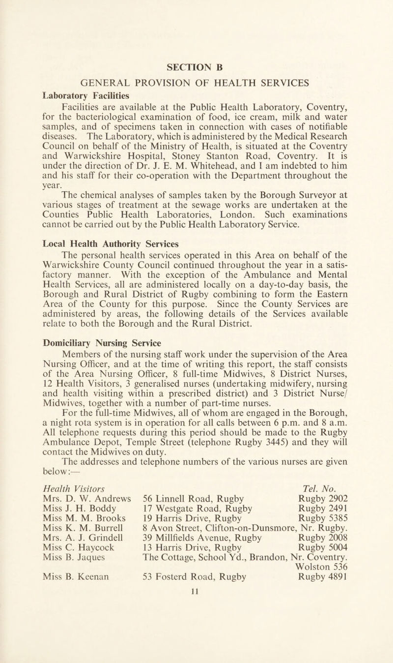 GENERAL PROVISION OF HEALTH SERVICES Laboratory Facilities Facilities are available at the Public Health Laboratory, Coventry, for the bacteriological examination of food, ice cream, milk and water samples, and of specimens taken in connection with cases of notifiable diseases. The Laboratory, which is administered by the Medical Research Council on behalf of the Ministry of Health, is situated at the Coventry and Warwickshire Hospital, Stoney Stanton Road, Coventry. It is under the direction of Dr. J. E. M. Whitehead, and I am indebted to him and his staff for their co-operation with the Department throughout the year. The chemical analyses of samples taken by the Borough Surveyor at various stages of treatment at the sewage works are undertaken at the Counties Public Health Laboratories, London. Such examinations cannot be carried out by the Public Health Laboratory Service. Local Health Authority Services The personal health services operated in this Area on behalf of the Warwickshire County Council continued throughout the year in a satis¬ factory manner. With the exception of the Ambulance and Mental Health Services, all are administered locally on a day-to-day basis, the Borough and Rural District of Rugby combining to form the Eastern Area of the County for this purpose. Since the County Services are administered by areas, the following details of the Services available relate to both the Borough and the Rural District. Domiciliary Nursing Service Members of the nursing staff work under the supervision of the Area Nursing Officer, and at the time of writing this report, the staff consists of the Area Nursing Officer, 8 full-time Midwives, 8 District Nurses, 12 Health Visitors, 3 generalised nurses (undertaking midwifery, nursing and health visiting within a prescribed district) and 3 District Nurse/ Midwives, together with a number of part-time nurses. For the full-time Mid wives, all of whom are engaged in the Borough, a night rota system is in operation for all calls between 6 p.m. and 8 a.m. All telephone requests during this period should be made to the Rugby Ambulance Depot, Temple Street (telephone Rugby 3445) and they will contact the Midwives on duty. The addresses and telephone numbers of the various nurses are given below:— Health Visitors Mrs. D. W. Andrews Miss J. H. Boddy Miss M. M. Brooks Miss K. M. Burrell Mrs. A. J. Grindell Miss C. Haycock Miss B. Jaques Miss B. Keenan Tel. No. 56 Linnell Road, Rugby Rugby 2902 17 Westgate Road, Rugby Rugby 2491 19 Harris Drive, Rugby Rugby 5385 8 Avon Street, Clifton-on-Dunsmore, Nr. Rugby. 39 Millfields Avenue, Rugby Rugby 2008 13 Harris Drive, Rugby Rugby 5004 The Cottage, School Yd., Brandon, Nr. Coventry. Wolston 536 53 Fosterd Road, Rugby Rugby 4891