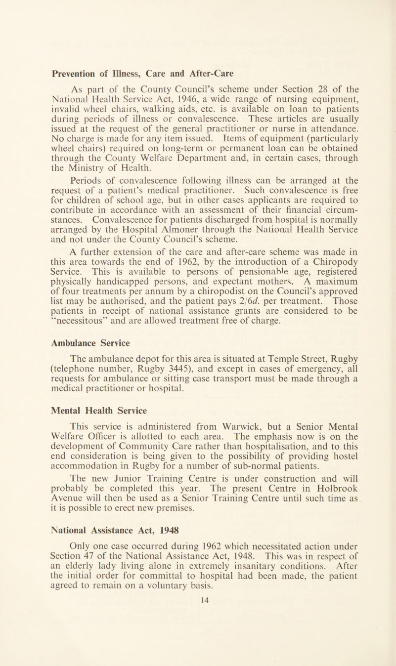 Prevention of Illness, Care and After-Care As part of the County Council’s scheme under Section 28 of the National Health Service Act, 1946, a wide range of nursing equipment, invalid wheel chairs, walking aids, etc. is available on loan to patients during periods of illness or convalescence. These articles are usually issued at the request of the general practitioner or nurse in attendance. No charge is made for any item issued. Items of equipment (particularly wheel chairs) required on long-term or permanent loan can be obtained through the County Welfare Department and, in certain cases, through the Ministry of Health. Periods of convalescence following illness can be arranged at the request of a patient’s medical practitioner. Such convalescence is free for children of school age, but in other cases applicants are required to contribute in accordance with an assessment of their financial circum¬ stances. Convalescence for patients discharged from hospital is normally arranged by the Hospital Almoner through the National Health Service and not under the County Council’s scheme. A further extension of the care and after-care scheme was made in this area towards the end of 1962, by the introduction of a Chiropody Service. This is available to persons of pensionable age, registered physically handicapped persons, and expectant mothers. A maximum of four treatments per annum by a chiropodist on the Council’s approved list may be authorised, and the patient pays 2/6(i. per treatment. Those patients in receipt of national assistance grants are considered to be “necessitous” and are allowed treatment free of charge. Ambulance Service The ambulance depot for this area is situated at Temple Street, Rugby (telephone number, Rugby 3445), and except in cases of emergency, all requests for ambulance or sitting case transport must be made through a medical practitioner or hospital. Mental Health Service This service is administered from Warwick, but a Senior Mental Welfare Ofiicer is allotted to each area. The emphasis now is on the development of Community Care rather than hospitalisation, and to this end consideration is being given to the possibility of providing hostel accommodation in Rugby for a number of sub-normal patients. The new Junior Training Centre is under construction and will probably be completed this year. The present Centre in Holbrook Avenue will then be used as a Senior Training Centre until such time as it is possible to erect new premises. National Assistance Act, 1948 Only one case occurred during 1962 which necessitated action under Section 47 of the National Assistance Act, 1948. This was in respect of an elderly lady living alone in extremely insanitary conditions. After the initial order for committal to hospital had been made, the patient agreed to remain on a voluntary basis.