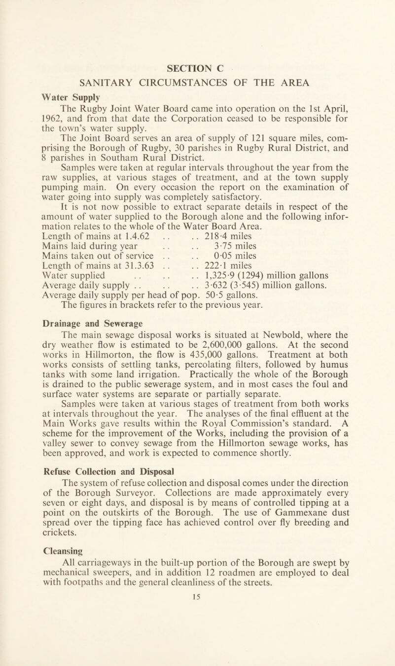 SANITARY CIRCUMSTANCES OF THE AREA Water Supply The Rugby Joint Water Board came into operation on the 1st April, 1962, and from that date the Corporation ceased to be responsible for the town’s water supply. The Joint Board serves an area of supply of 121 square miles, com¬ prising the Borough of Rugby, 30 parishes in Rugby Rural District, and 8 parishes in Southam Rural District. Samples were taken at regular intervals throughout the year from the raw supplies, at various stages of treatment, and at the town supply pumping main. On every occasion the report on the examination of water going into supply was completely satisfactory. It is not now possible to extract separate details in respect of the amount of water supplied to the Borough alone and the following infor¬ mation relates to the whole of the Water Board Area. Length of mains at 1.4.62 .. .. 218-4 miles Mains laid during year Mains taken out of service Length of mains at 31.3.63 Water supplied Average daily supply .. Average daily supply per head of pop. 50-5 gallons. The figures in brackets refer to the previous year. 3-75 miles 0-05 miles 222-1 miles 1,325-9 (1294) million gallons 3-632 (3-545) million gallons. Drainage and Sewerage The main sewage disposal works is situated at Newbold, where the dry weather flow is estimated to be 2,600,000 gallons. At the second works in Hillmorton, the flow is 435,000 gallons. Treatment at both works consists of settling tanks, percolating filters, followed by humus tanks with some land irrigation. Practically the whole of the Borough is drained to the public sewerage system, and in most cases the foul and surface water systems are separate or partially separate. Samples were taken at various stages of treatment from both works at intervals throughout the year. The analyses of the final effluent at the Main Works gave results within the Royal Commission’s standard. A scheme for the improvement of the Works, including the provision of a valley sewer to convey sewage from the Hillmorton sewage works, has been approved, and work is expected to commence shortly. Refuse Collection and Disposal The system of refuse collection and disposal comes under the direction of the Borough Surveyor. Collections are made approximately every seven or eight days, and disposal is by means of controlled tipping at a point on the outskirts of the Borough. The use of Gammexane dust spread over the tipping face has achieved control over fly breeding and crickets. Cleansing All carriageways in the built-up portion of the Borough are swept by mechanical sweepers, and in addition 12 roadmen are employed to deal with footpaths and the general cleanliness of the streets.