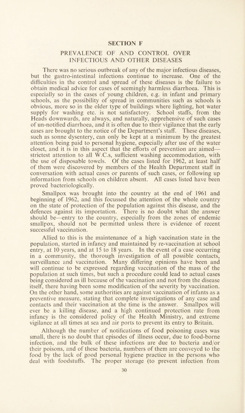 PREVALENCE OF AND CONTROL OVER INFECTIOUS AND OTHER DISEASES There was no serious outbreak of any of the major infectious diseases, but the gastro-intestinal infections continue to increase. One of the difficulties in the control and spread of these diseases is the failure to obtain medical advice for cases of seemingly harmless diarrhoea. This is especially so in the cases of young children, e.g. in infant and primary schools, as the possibility of spread in communities such as schools is obvious, more so in the older type of buildings where lighting, hot water supply for washing etc. is not satisfactory. School staffs, from the Heads downwards, are always, and naturally, apprehensive of such cases of un-notified diarrhoea, and it is often due to their vigilance that the early cases are brought to the notice of the Department’s staff. These diseases, such as sonne dysentery, can only be kept at a minimum by the greatest attention being paid to personal hygiene, especially after use of the water closet, and it is in this aspect that the efforts of prevention are aimed— strictest attention to all W.C.s, sufficient washing accommodation, with the use of disposable towels. Of the cases listed for 1962, at least half of them were discovered by members of the Health Department staff in conversation with actual cases or parents of such cases, or following up information from schools on children absent. All cases listed have been proved bacteriologically. Smallpox was brought into the country at the end of 1961 and beginning of 1962, and this focussed the attention of the whole country on the state of protection of the population against this disease, and the defences against its importation. There is no doubt what the answer should be—entry to the country, especially from the zones of endemic smallpox, should not be permitted unless there is evidence of recent successful vaccination. Allied to this is the maintenance of a high vaccination state in the population, started in infancy and maintained by re-vaccination at school entry, at 10 years, and at 15 to 18 years. In the event of a case occurring in a community, the thorough investigation of all possible contacts, surveillance and vaccination. Many differing opinions have been and will continue to be expressed regarding vaccination of the mass of the population at such times, but such a procedure could lead to actual cases being considered as ill because of the vaccination and not from the disease itself, there having been some modification of the severity by vaccination. On the other hand, some authorities are against vaccination of infants as a preventive measure, stating that complete investigations of any case and contacts and their vaccination at the time is the answer. Smallpox will ever be a killing disease, and a high continued protection rate from infancy is the considered policy of the Health Ministry, and extreme vigilance at all times at sea and air ports to prevent its entry to Britain. Although the number of notifications of food poisoning cases was small, there is no doubt that episodes of illness occur, due to food-borne infection, and the bulk of these infections are due to bacteria and/or their poisons, and of these bacteria, numbers of them are conveyed to the food by the lack of good personal hygiene practice in the persons who deal with foodstuffs. The proper storage (to prevent infection from