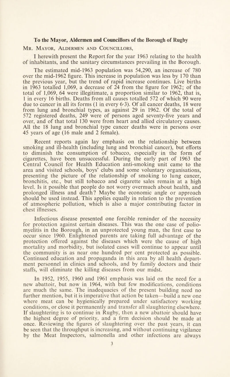 To the Mayor, Aldermen and Councillors of the Borough of Rugby Mr. Mayor, Aldermen and Councillors, I herewith present the Report for the year 1963 relating to the health of inhabitants, and the sanitary circumstances prevailing in the Borough. The estimated mid-1963 population was 54,290, an increase of 780 over the mid-1962 figure. This increase in population was less by 170 than the previous year, but the trend of rapid increase continues. Live births in 1963 totalled 1,069, a decrease of 24 from the figure for 1962; of the total of 1,069, 64 were illegitimate, a proportion similar to 1962, that is, 1 in every 16 births. Deaths from all causes totalled 572 of which 90 were due to cancer in all its forms (1 in every 6*3). Of all cancer deaths, 18 were from lung and bronchial types, as against 29 in 1962. Of the total of 572 registered deaths, 249 were of persons aged seventy-five years and over, and of that total 130 were from heart and allied circulatory causes. All the 18 lung and bronchial type cancer deaths were in persons over 45 years of age (16 male and 2 female). Recent reports again lay emphasis on the relationship between smoking and ill-health (including lung and bronchial cancer), but efforts to diminish the consumption of tobacco, especially in the form of cigarettes, have been unsuccessful. During the early part of 1963 the Central Council for Health Education anti-smoking unit came to the area and visited schools, boys’ clubs and some voluntary organisations, presenting the picture of the relationship of smoking to lung cancer, bronchitis, etc., but still tobacco and cigarette sales remain at a high level. Is it possible that people do not worry overmuch about health, and prolonged illness and death? Maybe the economic angle or approach should be used instead. This applies equally in relation to the prevention of atmospheric pollution, which is also a major contributing factor in chest illnesses. Infectious disease presented one forcible reminder of the necessity for protection against certain diseases. This was the one case of polio¬ myelitis in the Borough, in an unprotected young man, the first case to occur since 1960. Enlightened parents are taking full advantage of the protection offered against the diseases which were the cause of high mortality and morbidity, but isolated cases will continue to appear until the community is as near one hundred per cent protected as possible. Continued education and propaganda in this area by all health depart¬ ment personnel in clinics and schools, and by family doctors and their staffs, will eliminate the killing diseases from our midst. In 1952, 1955, 1960 and 1961 emphasis was laid on the need for a new abattoir, but now in 1964, with but few modifications, conditions are much the same. The inadequacies of the present building need no further mention, but it is imperative that action be taken—build a new one where meat can be hygienically prepared under satisfactory working conditions, or close it permanently and transfer all slaughtering elsewhere. If slaughtering is to continue in Rugby, then a new abattoir should have the highest degree of priority, and a firm decision should be made at once. Reviewing the figures of slaughtering over the past years, it can be seen that the throughput is increasing, and without continuing vigilance by the Meat Inspectors, salmonella and other infections are always