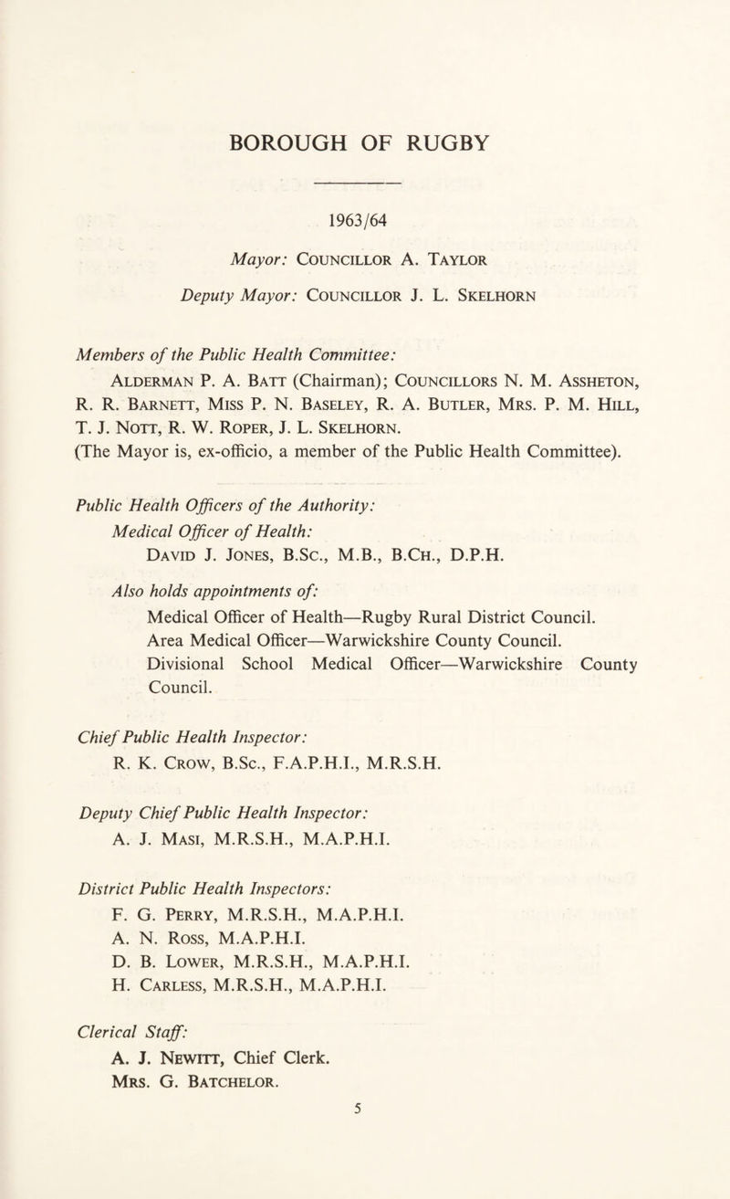 1963/64 Mayor: Councillor A. Taylor Deputy Mayor: Councillor J. L. Skelhorn Members of the Public Health Committee: Alderman P. A. Batt (Chairman); Councillors N. M. Assheton, R. R. Barnett, Miss P. N. Baseley, R. A. Butler, Mrs. P. M. Hill, T. J. Nott, R. W. Roper, J. L. Skelhorn. (The Mayor is, ex-officio, a member of the Public Health Committee). Public Health Officers of the Authority: Medical Officer of Health: David J. Jones, B.Sc., M.B., B.Ch., D.P.H. Also holds appointments of: Medical Officer of Health—Rugby Rural District Council. Area Medical Officer—Warwickshire County Council. Divisional School Medical Officer—Warwickshire County Council. Chief Public Health Inspector: R. K. Crow, B.Sc., F.A.P.H.I., M.R.S.H. Deputy Chief Public Health Inspector: A. J. Masi, M.R.S.H., M.A.P.H.I. District Public Health Inspectors: F. G. Perry, M.R.S.H., M.A.P.H.I. A. N. Ross, M.A.P.H.I. D. B. Lower, M.R.S.H., M.A.P.H.I. H. Carless, M.R.S.H., M.A.P.H.I. Clerical Staff: A. J. Newitt, Chief Clerk. Mrs. G. Batchelor.