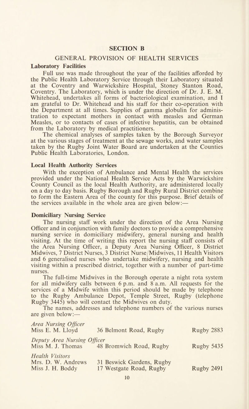 GENERAL PROVISION OF HEALTH SERVICES Laboratory Facilities Full use was made throughout the year of the facilities afforded by the Public Health Laboratory Service through their Laboratory situated at the Coventry and Warwickshire Hospital, Stoney Stanton Road, Coventry. The Laboratory, which is under the direction of Dr. J. E. M. Whitehead, undertakes all forms of bacteriological examination, and I am grateful to Dr. Whitehead and his staff for their co-operation with the Department at all times. Supplies of gamma globulin for adminis¬ tration to expectant mothers in contact with measles and German Measles, or to contacts of cases of infective hepatitis, can be obtained from the Laboratory by medical practitioners. The chemical analyses of samples taken by the Borough Surveyor at the various stages of treatment at the sewage works, and water samples taken by the Rugby Joint Water Board are undertaken at the Counties Public Health Laboratories, London. Local Health Authority Services With the exception of Ambulance and Mental Health the services provided under the National Health Service Acts by the Warwickshire County Council as the local Health Authority, are administered locally on a day to day basis. Rugby Borough and Rugby Rural District combine to form the Eastern Area of the county for this purpose. Brief details of the services available in the whole area are given below:— Domiciliary Nursing Service The nursing staff work under the direction of the Area Nursing Officer and in conjunction with family doctors to provide a comprehensive nursing service in domiciliary midwifery, general nursing and health visiting. At the time of writing this report the nursing staff consists of the Area Nursing Officer, a Deputy Area Nursing Officer, 8 District Midwives, 7 District Nurses, 3 District Nurse/Midwives, 11 Health Visitors and 6 generalised nurses who undertake midwifery, nursing and health visiting within a prescribed district, together with a number of part-time nurses. The full-time Midwives in the Borough operate a night rota system for all midwifery calls between 6 p.m. and 8 a.m. All requests for the services of a Midwife within this period should be made by telephone to the Rugby Ambulance Depot, Temple Street, Rugby (telephone Rugby 3445) who will contact the Midwives on duty. The names, addresses and telephone numbers of the various nurses are given below:— Area Nursing Officer Miss E. M. Lloyd 36 Belmont Road, Rugby Rugby 2883 Deputy Area Nursing Officer Miss M. J. Thomas 48 Bromwich Road, Rugby Rugby 5435 Health Visitors Mrs. D. W. Andrews 31 Beswick Gardens, Rugby Miss J. H. Boddy 17 Westgate Road, Rugby Rugby 2491