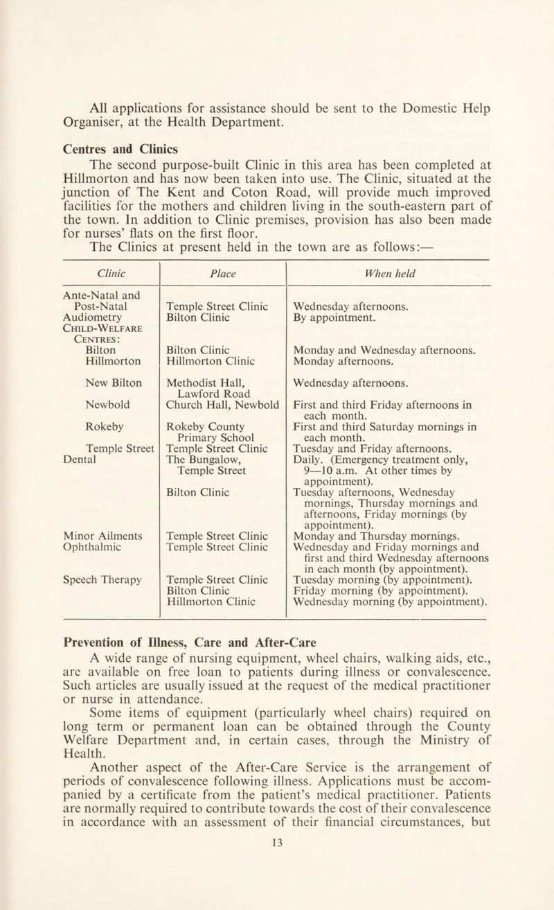 All applications for assistance should be sent to the Domestic Help Organiser, at the Health Department. Centres and Clinics The second purpose-built Clinic in this area has been completed at Hillmorton and has now been taken into use. The Clinic, situated at the junction of The Kent and Coton Road, will provide much improved facilities for the mothers and children living in the south-eastern part of the town. In addition to Clinic premises, provision has also been made for nurses’ flats on the first floor. The Clinics at present held in the town are as follows:— Clinic Place When held Ante-Natal and Post-Natal Temple Street Clinic Wednesday afternoons. Audiometry Bilton Clinic By appointment. Child-Welfare Centres : Bilton Bilton Clinic Monday and Wednesday afternoons. Hillmorton Hillmorton Clinic Monday afternoons. New Bilton Methodist Hall, Lawford Road Wednesday afternoons. Newbold Church Hall, Newbold First and third Friday afternoons in each month. Rokeby Rokeby County Primary School First and third Saturday mornings in each month. Temple Street Temple Street Clinic Tuesday and Friday afternoons. Dental The Bungalow, Temple Street Bilton Clinic Daily. (Emergency treatment only, 9—10 a.m. At other times by appointment). Tuesday afternoons, Wednesday mornings, Thursday mornings and afternoons, Friday mornings (by appointment). Minor Ailments Temple Street Clinic Monday and Thursday mornings. Ophthalmic Temple Street Clinic Wednesday and Friday mornings and first and third Wednesday afternoons in each month (by appointment). Speech Therapy Temple Street Clinic Bilton Clinic Hillmorton Clinic Tuesday morning (by appointment). Friday morning (by appointment). Wednesday morning (by appointment). Prevention of Illness, Care and After-Care A wide range of nursing equipment, wheel chairs, walking aids, etc., are available on free loan to patients during illness or convalescence. Such articles are usually issued at the request of the medical practitioner or nurse in attendance. Some items of equipment (particularly wheel chairs) required on long term or permanent loan can be obtained through the County Welfare Department and, in certain cases, through the Ministry of Health. Another aspect of the After-Care Service is the arrangement of periods of convalescence following illness. Applications must be accom¬ panied by a certificate from the patient’s medical practitioner. Patients are normally required to contribute towards the cost of their convalescence in accordance with an assessment of their financial circumstances, but