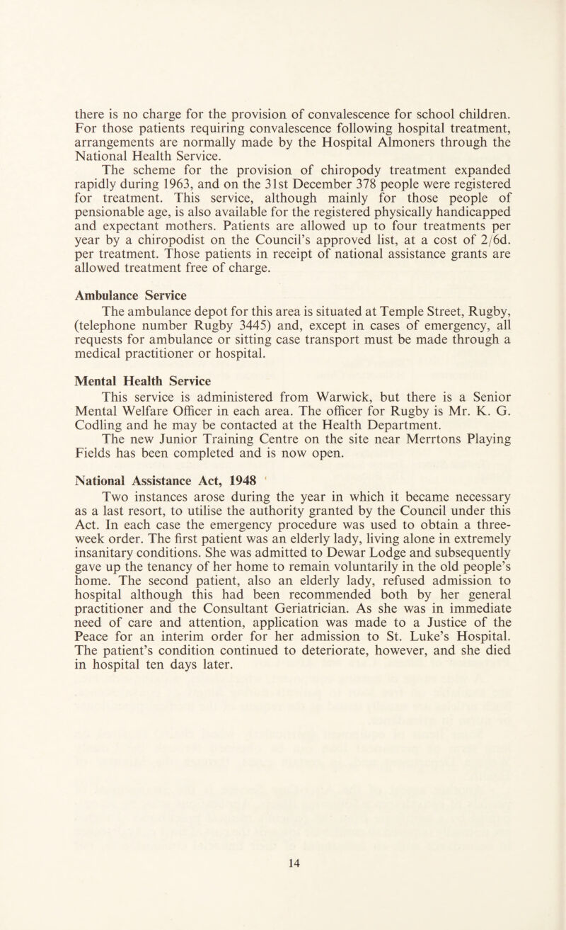 there is no charge for the provision of convalescence for school children. For those patients requiring convalescence following hospital treatment, arrangements are normally made by the Hospital Almoners through the National Health Service. The scheme for the provision of chiropody treatment expanded rapidly during 1963, and on the 31st December 378 people were registered for treatment. This service, although mainly for those people of pensionable age, is also available for the registered physically handicapped and expectant mothers. Patients are allowed up to four treatments per year by a chiropodist on the Council’s approved list, at a cost of 2/6d. per treatment. Those patients in receipt of national assistance grants are allowed treatment free of charge. Ambulance Service The ambulance depot for this area is situated at Temple Street, Rugby, (telephone number Rugby 3445) and, except in cases of emergency, all requests for ambulance or sitting case transport must be made through a medical practitioner or hospital. Mental Health Service This service is administered from Warwick, but there is a Senior Mental Welfare Officer in each area. The officer for Rugby is Mr. K. G. Codling and he may be contacted at the Health Department. The new Junior Training Centre on the site near Merrtons Playing Fields has been completed and is now open. National Assistance Act, 1948 Two instances arose during the year in which it became necessary as a last resort, to utilise the authority granted by the Council under this Act. In each case the emergency procedure was used to obtain a three- week order. The first patient was an elderly lady, living alone in extremely insanitary conditions. She was admitted to Dewar Lodge and subsequently gave up the tenancy of her home to remain voluntarily in the old people’s home. The second patient, also an elderly lady, refused admission to hospital although this had been recommended both by her general practitioner and the Consultant Geriatrician. As she was in immediate need of care and attention, application was made to a Justice of the Peace for an interim order for her admission to St. Luke’s Hospital. The patient’s condition continued to deteriorate, however, and she died in hospital ten days later.