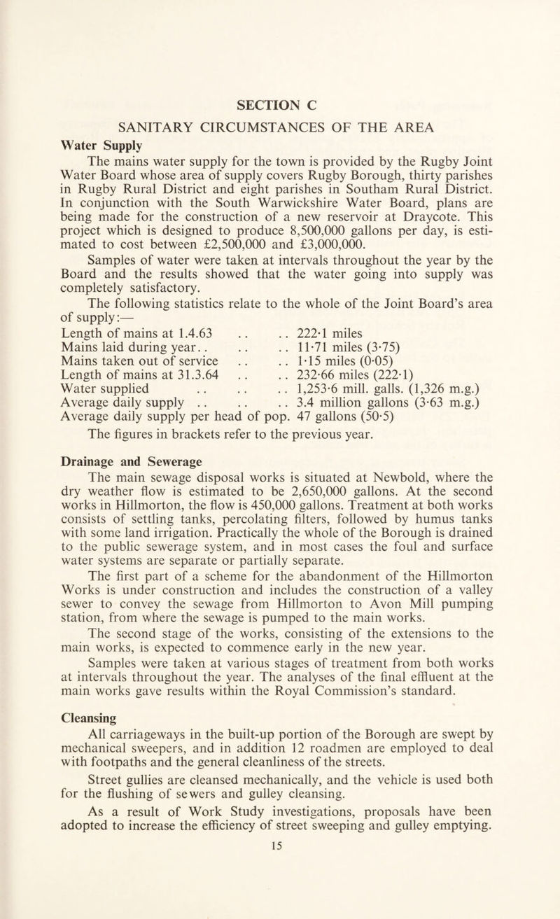 SANITARY CIRCUMSTANCES OF THE AREA Water Supply The mains water supply for the town is provided by the Rugby Joint Water Board whose area of supply covers Rugby Borough, thirty parishes in Rugby Rural District and eight parishes in Southam Rural District. In conjunction with the South Warwickshire Water Board, plans are being made for the construction of a new reservoir at Draycote. This project which is designed to produce 8,500,000 gallons per day, is esti¬ mated to cost between £2,500,000 and £3,000,000. Samples of water were taken at intervals throughout the year by the Board and the results showed that the water going into supply was completely satisfactory. The following statistics relate to the whole of the Joint Board’s area of supply:— Length of mains at 1.4.63 .. .. 222*1 miles Mains laid during year.. Mains taken out of service Length of mains at 31.3.64 Water supplied 11*71 miles (3*75) 1*15 miles (0*05) 232*66 miles (222*1) 1,253*6 mill, galls. (1,326 m.g.) 3.4 million gallons (3*63 m.g.) Average daily supply .. Average daily supply per head of pop. 47 gallons (50*5) The figures in brackets refer to the previous year. Drainage and Sewerage The main sewage disposal works is situated at Newbold, where the dry weather flow is estimated to be 2,650,000 gallons. At the second works in Hillmorton, the flow is 450,000 gallons. Treatment at both works consists of settling tanks, percolating filters, followed by humus tanks with some land irrigation. Practically the whole of the Borough is drained to the public sewerage system, and in most cases the foul and surface water systems are separate or partially separate. The first part of a scheme for the abandonment of the Hillmorton Works is under construction and includes the construction of a valley sewer to convey the sewage from Hillmorton to Avon Mill pumping station, from where the sewage is pumped to the main works. The second stage of the works, consisting of the extensions to the main works, is expected to commence early in the new year. Samples were taken at various stages of treatment from both works at intervals throughout the year. The analyses of the final effluent at the main works gave results within the Royal Commission’s standard. Cleansing All carriageways in the built-up portion of the Borough are swept by mechanical sweepers, and in addition 12 roadmen are employed to deal with footpaths and the general cleanliness of the streets. Street gullies are cleansed mechanically, and the vehicle is used both for the flushing of sewers and gulley cleansing. As a result of Work Study investigations, proposals have been adopted to increase the efficiency of street sweeping and gulley emptying.