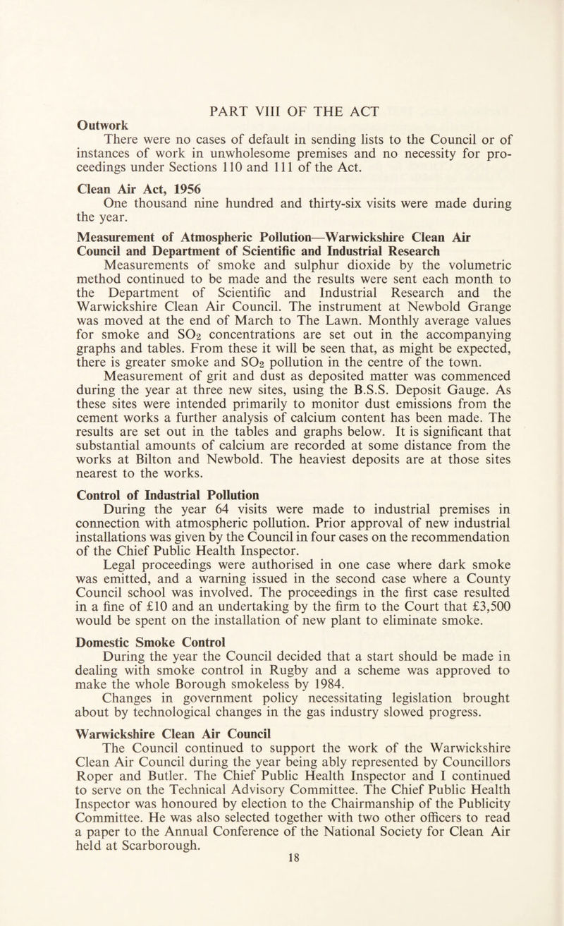PART VIII OF THE ACT Outwork There were no cases of default in sending lists to the Council or of instances of work in unwholesome premises and no necessity for pro¬ ceedings under Sections 110 and 111 of the Act. Clean Air Act, 1956 One thousand nine hundred and thirty-six visits were made during the year. Measurement of Atmospheric Pollution—Warwickshire Clean Air Council and Department of Scientific and Industrial Research Measurements of smoke and sulphur dioxide by the volumetric method continued to be made and the results were sent each month to the Department of Scientific and Industrial Research and the Warwickshire Clean Air Council. The instrument at Newbold Grange was moved at the end of March to The Lawn. Monthly average values for smoke and SO2 concentrations are set out in the accompanying graphs and tables. From these it will be seen that, as might be expected, there is greater smoke and SO2 pollution in the centre of the town. Measurement of grit and dust as deposited matter was commenced during the year at three new sites, using the B.S.S. Deposit Gauge. As these sites were intended primarily to monitor dust emissions from the cement works a further analysis of calcium content has been made. The results are set out in the tables and graphs below. It is significant that substantial amounts of calcium are recorded at some distance from the works at Bilton and Newbold. The heaviest deposits are at those sites nearest to the works. Control of Industrial Pollution During the year 64 visits were made to industrial premises in connection with atmospheric pollution. Prior approval of new industrial installations was given by the Council in four cases on the recommendation of the Chief Public Health Inspector. Legal proceedings were authorised in one case where dark smoke was emitted, and a warning issued in the second case where a County Council school was involved. The proceedings in the first case resulted in a fine of £10 and an undertaking by the firm to the Court that £3,500 would be spent on the installation of new plant to eliminate smoke. Domestic Smoke Control During the year the Council decided that a start should be made in dealing with smoke control in Rugby and a scheme was approved to make the whole Borough smokeless by 1984. Changes in government policy necessitating legislation brought about by technological changes in the gas industry slowed progress. Warwickshire Clean Air Council The Council continued to support the work of the Warwickshire Clean Air Council during the year being ably represented by Councillors Roper and Butler. The Chief Public Health Inspector and I continued to serve on the Technical Advisory Committee. The Chief Public Health Inspector was honoured by election to the Chairmanship of the Publicity Committee. He was also selected together with two other officers to read a paper to the Annual Conference of the National Society for Clean Air held at Scarborough.