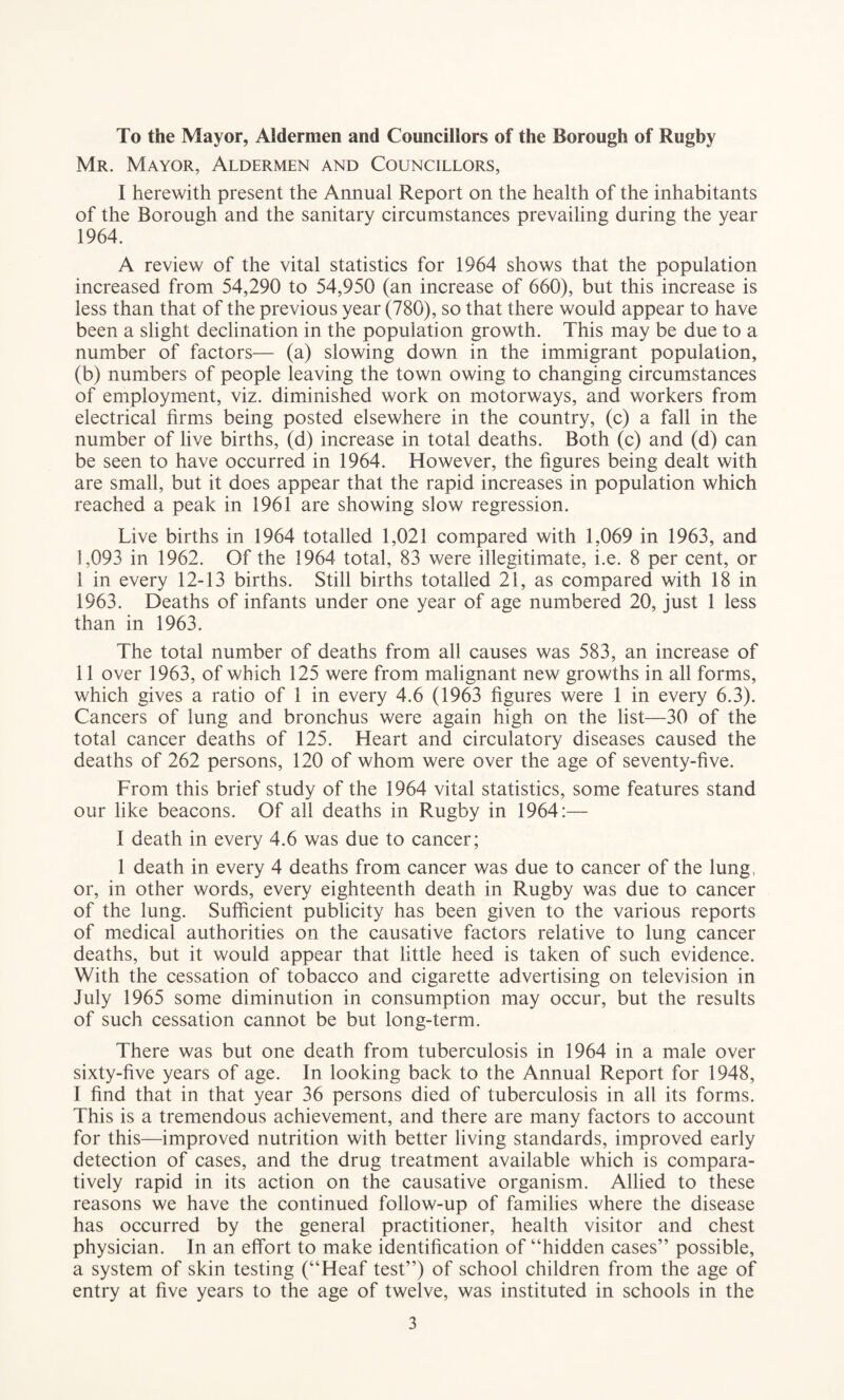 To the Mayor, Aldermen and Councillors of the Borough of Rugby Mr. Mayor, Aldermen and Councillors, I herewith present the Annual Report on the health of the inhabitants of the Borough and the sanitary circumstances prevailing during the year 1964. A review of the vital statistics for 1964 shows that the population increased from 54,290 to 54,950 (an increase of 660), but this increase is less than that of the previous year (780), so that there would appear to have been a slight declination in the population growth. This may be due to a number of factors— (a) slowing down in the immigrant population, (b) numbers of people leaving the town owing to changing circumstances of employment, viz. diminished work on motorways, and workers from electrical firms being posted elsewhere in the country, (c) a fall in the number of live births, (d) increase in total deaths. Both (c) and (d) can be seen to have occurred in 1964. However, the figures being dealt with are small, but it does appear that the rapid increases in population which reached a peak in 1961 are showing slow regression. Live births in 1964 totalled 1,021 compared with 1,069 in 1963, and ],093 in 1962. Of the 1964 total, 83 were illegitimate, i.e. 8 per cent, or I in every 12-13 births. Still births totalled 21, as compared with 18 in 1963. Deaths of infants under one year of age numbered 20, just 1 less than in 1963. The total number of deaths from all causes was 583, an increase of II over 1963, of which 125 were from malignant new growths in all forms, which gives a ratio of 1 in every 4.6 (1963 figures were 1 in every 6.3). Cancers of lung and bronchus were again high on the list—30 of the total cancer deaths of 125. Heart and circulatory diseases caused the deaths of 262 persons, 120 of whom were over the age of seventy-five. From this brief study of the 1964 vital statistics, some features stand our like beacons. Of all deaths in Rugby in 1964:— I death in every 4.6 was due to cancer; 1 death in every 4 deaths from cancer was due to cancer of the lung, or, in other words, every eighteenth death in Rugby was due to cancer of the lung. Sufficient publicity has been given to the various reports of medical authorities on the causative factors relative to lung cancer deaths, but it would appear that little heed is taken of such evidence. With the cessation of tobacco and cigarette advertising on television in July 1965 some diminution in consumption may occur, but the results of such cessation cannot be but long-term. There was but one death from tuberculosis in 1964 in a male over sixty-five years of age. In looking back to the Annual Report for 1948, I find that in that year 36 persons died of tuberculosis in all its forms. This is a tremendous achievement, and there are many factors to account for this—improved nutrition with better living standards, improved early detection of cases, and the drug treatment available which is compara¬ tively rapid in its action on the causative organism. Allied to these reasons we have the continued follow-up of families where the disease has occurred by the general practitioner, health visitor and chest physician. In an effort to make identification of “hidden cases” possible, a system of skin testing (“Heaf test”) of school children from the age of entry at five years to the age of twelve, was instituted in schools in the