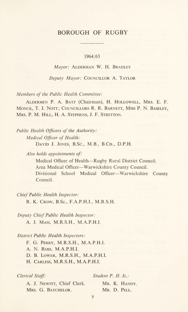 1964/65 Mayor: Alderman W. H. Bradley Deputy Mayor: Councillor A. Taylor Members of the Public Health Committee: Aldermen P. A. Batt (Chairman), H. Hollowell, Mrs. E. F. Monck, T. J. Nott; Councillors R. R. Barnett, Miss P. N. Baseley, Mrs. P. M. Hill, H. A. Stephens, J. F. Stretton. Public Health Officers of the Authority: Medical Officer of Health: David J. Jones, B.Sc., M.B., B.Ch., D.P.H. Also holds appointments of: Medical Officer of Health—Rugby Rural District Council. Area Medical Officer—Warwickshire County Council. Divisional School Medical Officer—Warwickshire County Council. Chief Public Health Inspector: R. K. Crow, B.Sc., F.A.P.H.I., M.R.S.H. Deputy Chief Public Health Inspector: A. J. Masi, M.R.S.H., M.A.P.H.L District Public Health Inspectors: F. G. Perry, M.R.S.H., M.A.P.H.L A. N. Ross, M.A.P.H.L D. B. Lower, M.R.S.H., M.A.P.H.L H. Carless, M.R.S.H., M.A.P.H.L Clerical Staff: Student P. H. Is.: A. J. Newitt, Chief Clerk. Mr. K. Handy. Mrs. G. Batchelor. Mr. D. Pell.