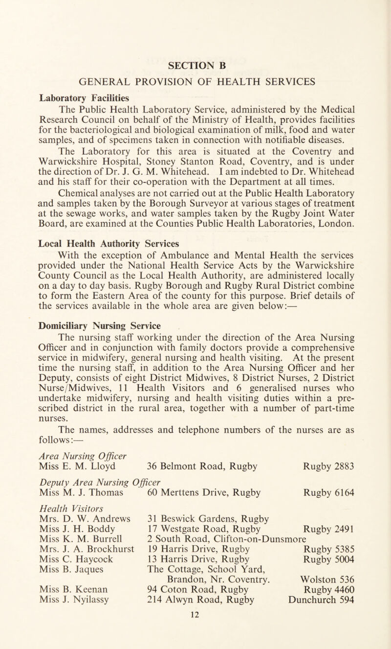 GENERAL PROVISION OF HEALTH SERVICES Laboratory Facilities The Public Health Laboratory Service, administered by the Medical Research Council on behalf of the Ministry of Health, provides facilities for the bacteriological and biological examination of milk, food and water samples, and of specimens taken in connection with notifiable diseases. The Laboratory for this area is situated at the Coventry and Warwickshire Hospital, Stoney Stanton Road, Coventry, and is under the direction of Dr. J. G. M. Whitehead. I am indebted to Dr. Whitehead and his staff for their co-operation with the Department at all times. Chemical analyses are not carried out at the Public Health Laboratory and samples taken by the Borough Surveyor at various stages of treatment at the sewage works, and water samples taken by the Rugby Joint Water Board, are examined at the Counties Public Health Laboratories, London. Local Health Authority Services With the exception of Ambulance and Mental Health the services provided under the National Health Service Acts by the Warwickshire County Council as the Local Health Authority, are administered locally on a day to day basis. Rugby Borough and Rugby Rural District combine to form the Eastern Area of the county for this purpose. Brief details of the services available in the whole area are given below:— Domiciliary Nursing Service The nursing staff working under the direction of the Area Nursing Officer and in conjunction with family doctors provide a comprehensive service in midwifery, general nursing and health visiting. At the present time the nursing staff, in addition to the Area Nursing Officer and her Deputy, consists of eight District Midwives, 8 District Nurses, 2 District Nurse/Midwives, 11 Health Visitors and 6 generalised nurses who undertake midwifery, nursing and health visiting duties within a pre¬ scribed district in the rural area, together with a number of part-time nurses. The names, addresses and telephone numbers of the nurses are as follows:— Area Nursing Officer Miss E. M. Lloyd 36 Belmont Road, Rugby Rugby 2883 Deputy Area Nursing Officer Miss M. J. Thomas 60 Merttens Drive, Rugby Rugby 6164 Health Visitors Mrs. D. W. Andrews Miss J. H. Boddy Miss K. M. Burrell Mrs. J. A. Brockhurst Miss C. Haycock Miss B. Jaques Miss B. Keenan Miss J. Nyilassy 31 Beswick Gardens, Rugby 17 Westgate Road, Rugby 2 South Road, Clifton-on-Dunsmore Rugby 2491 19 Harris Drive, Rugby 13 Harris Drive, Rugby The Cottage, School Yard, Brandon, Nr. Coventry. 94 Coton Road, Rugby 214 Alwyn Road, Rugby Rugby 5385 Rugby 5004 Wolston 536 Rugby 4460 Dunchurch 594