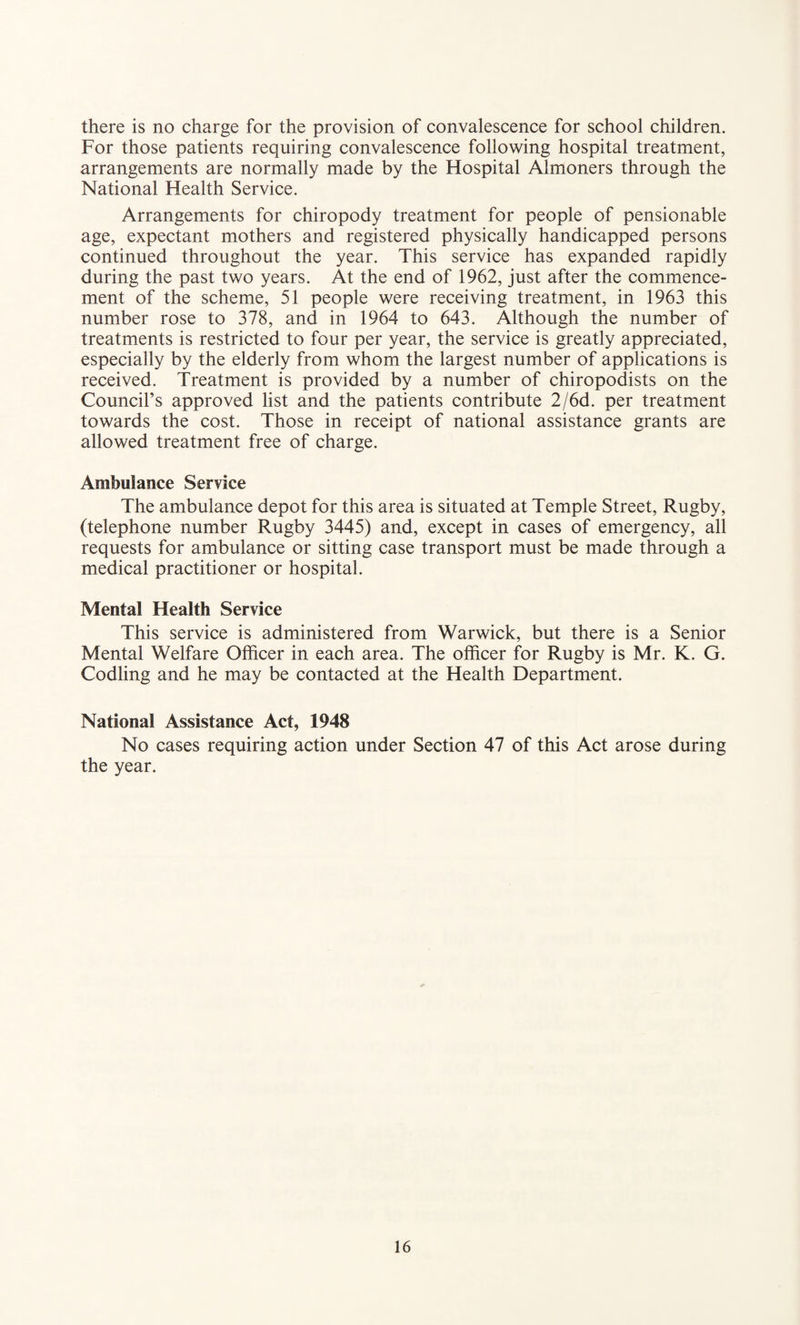 there is no charge for the provision of convalescence for school children. For those patients requiring convalescence following hospital treatment, arrangements are normally made by the Hospital Almoners through the National Health Service. Arrangements for chiropody treatment for people of pensionable age, expectant mothers and registered physically handicapped persons continued throughout the year. This service has expanded rapidly during the past two years. At the end of 1962, just after the commence¬ ment of the scheme, 51 people were receiving treatment, in 1963 this number rose to 378, and in 1964 to 643. Although the number of treatments is restricted to four per year, the service is greatly appreciated, especially by the elderly from whom the largest number of applications is received. Treatment is provided by a number of chiropodists on the Council’s approved list and the patients contribute 2/6d. per treatment towards the cost. Those in receipt of national assistance grants are allowed treatment free of charge. Ambulance Service The ambulance depot for this area is situated at Temple Street, Rugby, (telephone number Rugby 3445) and, except in cases of emergency, all requests for ambulance or sitting case transport must be made through a medical practitioner or hospital. Mental Health Service This service is administered from Warwick, but there is a Senior Mental Welfare Officer in each area. The officer for Rugby is Mr. K. G. Codling and he may be contacted at the Health Department. National Assistance Act, 1948 No cases requiring action under Section 47 of this Act arose during the year.
