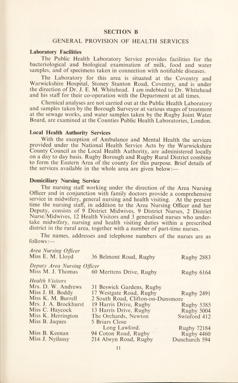 GENERAL PROVISION OF HEALTH SERVICES Laboratory Facilities The Public Health Laboratory Service provides facilities for the bacteriological and biological examination of milk, food and water samples, and of specimens taken in connection with notifiable diseases. The Laboratory for this area is situated at the Coventry and Warwickshire Hospital, Stoney Stanton Road, Coventry, and is under the direction of Dr. J. E. M. Whitehead. I am indebted to Dr. Whitehead and his staff for their co-operation with the Department at all times. Chemical analyses are not carried out at the Public Health Laboratory and samples taken by the Borough Surveyor at various stages of treatment at the sewage works, and water samples taken by the Rugby Joint Water Board, are examined at the Counties Public Health Laboratories, London. Local Health Authority Services With the exception of Ambulance and Mental Health the services provided under the National Health Service Acts by the Warwickshire County Council as the Local Health Authority, are administered locally on a day to day basis. Rugby Borough and Rugby Rural District combine to form the Eastern Area of the county for this purpose. Brief details of the services available in the whole area are given below:— Domiciliary Nursing Service The nursing staff working under the direction of the Area Nursing Officer and in conjunction with family doctors provide a comprehensive service in midwifery, general nursing and health visiting. At the present time the nursing staff, in addition to the Area Nursing Officer and her Deputy, consists of 9 District Midwives, 9 District Nurses, 2 District Nurse/Midwives, 12 Health Visitors and 3 generalised nurses who under¬ take midwifery, nursing and health visiting duties within a prescribed district in the rural area, together with a number of part-time nurses. The names, addresses and telephone numbers of the nurses are as follows:— Area Nursing Ojficer Miss E. M. Lloyd 36 Belmont Road, Rugby Rugby 2883 Deputy Area Nursing Officer Miss M. J. Thomas 60 Merttens Drive, Rugby Rugby 6164 Health Visitors Mrs. D. W. Andrews Miss J. H. Boddy Miss K. M. Burrell Mrs. J. A. Brockhurst Miss C. Haycock Miss K. Herrington Miss B. Jaques Miss B. Keenan Miss J. Nyilassy 31 Beswick Gardens, Rugby 17 Westgate Road, Rugby 2 South Road, Clifton-on-Dunsmore Rugby 2491 19 Harris Drive, Rugby 13 Harris Drive, Rugby The Orchards, Newton 5 Briars Close Long Lawford. 94 Coton Road, Rugby 214 Alwyn Road, Rugby Rugby 5385 Rugby 5004 Swinford 412 Rugby 72184 Rugby 4460 Dunchurch 594