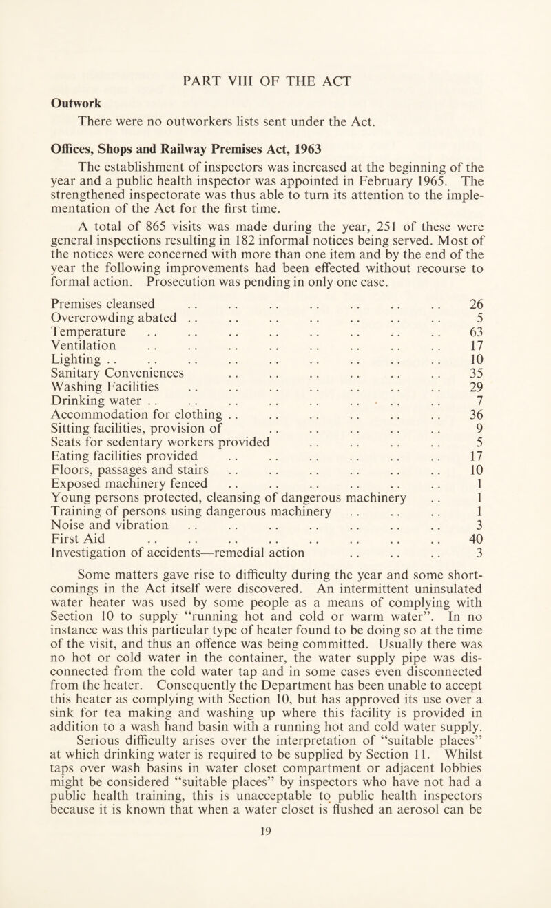 PART VIII OF THE ACT Outwork There were no outworkers lists sent under the Act. Offices, Shops and Railway Premises Act, 1963 The establishment of inspectors was increased at the beginning of the year and a public health inspector was appointed in February 1965. The strengthened inspectorate was thus able to turn its attention to the imple¬ mentation of the Act for the first time. A total of 865 visits was made during the year, 251 of these were general inspections resulting in 182 informal notices being served. Most of the notices were concerned with more than one item and by the end of the year the following improvements had been effected without recourse to formal action. Prosecution was pending in only one case. Premises cleansed .. .. .. .. .. .. .. 26 Overcrowding abated .. .. .. .. .. .. .. 5 Temperature .. .. .. .. .. .. .. .. 63 Ventilation .. .. .. .. .. . . .. .. 17 Lighting . . .. .. .. .. .. .. .. .. 10 Sanitary Conveniences .. .. .. .. .. .. 35 Washing Facilities .. .. .. . . .. .. .. 29 Drinking water .. .. .. .. .. ..... .. 7 Accommodation for clothing .. .. .. .. .. .. 36 Sitting facilities, provision of .. .. .. .. .. 9 Seats for sedentary workers provided .. .. .. .. 5 Eating facilities provided .. .. .. .. .. .. 17 Floors, passages and stairs .. .. .. .. .. .. 10 Exposed machinery fenced .. .. .. .. .. .. 1 Young persons protected, cleansing of dangerous machinery .. 1 Training of persons using dangerous machinery .. .. .. 1 Noise and vibration .. .. .. .. .. .. .. 3 First Aid .. .. .. .. .. .. .. .. 40 Investigation of accidents—remedial action .. .. .. 3 Some matters gave rise to difficulty during the year and some short¬ comings in the Act itself were discovered. An intermittent uninsulated water heater was used by some people as a means of complying with Section 10 to supply “running hot and cold or warm water”. In no instance was this particular type of heater found to be doing so at the time of the visit, and thus an offence was being committed. Usually there was no hot or cold water in the container, the water supply pipe was dis¬ connected from the cold water tap and in some cases even disconnected from the heater. Consequently the Department has been unable to accept this heater as complying with Section 10, but has approved its use over a sink for tea making and washing up where this facility is provided in addition to a wash hand basin with a running hot and cold water supply. Serious difficulty arises over the interpretation of “suitable places” at which drinking water is required to be supplied by Section 11. Whilst taps over wash basins in water closet compartment or adjacent lobbies might be considered “suitable places” by inspectors who have not had a public health training, this is unacceptable to public health inspectors because it is known that when a water closet is flushed an aerosol can be