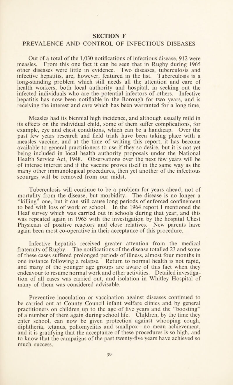 PREVALENCE AND CONTROL OF INFECTIOUS DISEASES Out of a total of the 1,030 notifications of infectious disease, 912 were measles. From this one fact it can be seen that in Rugby during 1965 other diseases were little in evidence. Two diseases, tuberculosis and infective hepatitis, are, however, featured in the list. Tuberculosis is a long-standing problem which still needs all the attention and care of health workers, both local authority and hospital, in seeking out the infected individuals who are the potential infectors of others. Infective hepatitis has now been notifiable in the Borough for two years, and is receiving the interest and care which has been warranted for a long time. Measles had its biennial high incidence, and although usually mild in its effects on the individual child, some of them suffer complications, for example, eye and chest conditions, which can be a handicap. Over the past few years research and field trials have been taking place with a measles vaccine, and at the time of writing this report, it has become available to general practitioners to use if they so desire, but it is not yet being included in local health authority proposals under the National Health Service Act, 1948. Observations over the next few years will be of intense interest and if the vaccine proves itself in the same way as the many other immunological procedures, then yet another of the infectious scourges will be removed from our midst. Tuberculosis will continue to be a problem for years ahead, not of mortality from the disease, but morbidity. The disease is no longer a “killing” one, but it can still cause long periods of enforced confinement to bed with loss of work or school. In the 1964 report I mentioned the Heaf survey which was carried out in schools during that year, and this was repeated again in 1965 with the investigation by the hospital Chest Physician of positive reactors and close relatives. New parents have again been most co-operative in their acceptance of this procedure. Infective hepatitis received greater attention from the medical fraternity of Rugby. The notifications of the disease totalled 23 and some of these cases suffered prolonged periods of illness, almost four months in one instance following a relapse. Return to normal health is not rapid, and many of the younger age groups are aware of this fact when they endeavour to resume normal work and other activities. Detailed investiga¬ tion of all cases was carried out, and isolation in Whitley Hospital of many of them was considered advisable. Preventive inoculation or vaccination against diseases continued to be carried out at County Council infant welfare clinics and by general practitioners on children up to the age of five years and the “boosting” of a number of them again during school life. Children, by the time they enter school, can now be given protection against whooping cough, diphtheria, tetanus, poliomyelitis and smallpox—no mean achievement, and it is gratifying that the acceptance of these procedures is so high, and to know that the campaigns of the past twenty-five years have achieved so much success.