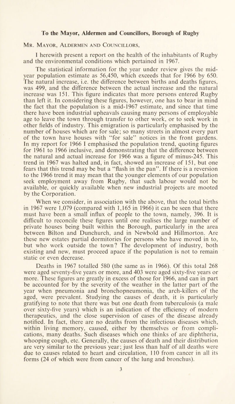 To the Mayor, Aldermen and Councillors, Borough of Rugby Mr. Mayor, Aldermen and Councillors, I herewith present a report on the health of the inhabitants of Rugby and the environmental conditions which pertained in 1967. The statistical information for the year under review gives the mid¬ year population estimate as 56,450, which exceeds that for 1966 by 650. The natural increase, i.e. the difference between births and deaths figures, was 499, and the difference between the actual increase and the natural increase was 151. This figure indicates that more persons entered Rugby than left it. In considering these figures, however, one has to bear in mind the fact that the population is a mid-1967 estimate, and since that time there have been industrial upheavals causing many persons of employable age to leave the town through transfer to other work, or to seek work in other fields of industry. This emigration is particularly emphasised by the number of houses which are for sale; so many streets in almost every part of the town have houses with “for sale” notices in the front gardens. In my report for 1966 I emphasised the population trend, quoting figures for 1961 to 1966 inclusive, and demonstrating that the difference between the natural and actual increase for 1966 was a figure of minus-245. This trend in 1967 was halted and, in fact, showed an increase of 151, but one fears that this trend may be but a “flash in the pan”. If there is a reversion to the 1966 trend it may mean that the younger elements of our population seek employment away from Rugby, that such labour would not be available, or quickly available when new industrial projects are mooted by the Corporation. When we consider, in association with the above, that the total births in 1967 were 1,079 (compared with 1,165 in 1966) it can be seen that there must have been a small influx of people to the town, namely, 396. It is difficult to reconcile these figures until one realises the large number of private houses being built within the Borough, particularly in the area between Bilton and Dunchurch, and in Newbold and Hillmorton. Are these new estates partial dormitories for persons who have moved in to, but who work outside the town? The development of industry, both existing and new, must proceed apace if the population is not to remain static or even decrease. Deaths in 1967 totalled 580 (the same as in 1966). Of this total 268 were aged seventy-five years or more, and 403 were aged sixty-five years or more. These figures are greatly in excess of those for 1966, and can in part be accounted for by the severity of the weather in the latter part of the year when pneumonia and bronchopneumonia, the arch-killers of the aged, were prevalent. Studying the causes of death, it is particularly gratifying to note that there was but one death from tuberculosis (a male over sixty-five years) which is an indication of the efficiency of modern therapeutics, and the close supervision of cases of the disease already notified. In fact, there are no deaths from the infectious diseases which, within living memory, caused, either by themselves or from compli¬ cations, many deaths. Such diseases which one thinks of are diphtheria, whooping cough, etc. Generally, the causes of death and their distribution are very similar to the previous year; just less than half of all deaths were due to causes related to heart and circulation, 110 from cancer in all its forms (24 of which were from cancer of the lung and bronchus).