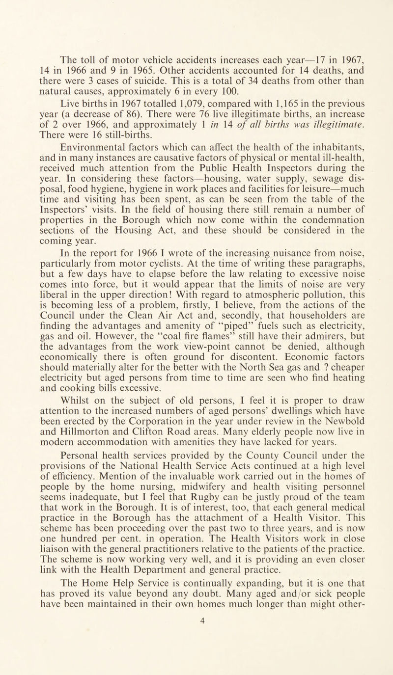 The toll of motor vehicle accidents increases each year—17 in 1967, 14 in 1966 and 9 in 1965. Other accidents accounted for 14 deaths, and there were 3 cases of suicide. This is a total of 34 deaths from other than natural causes, approximately 6 in every 100. Live births in 1967 totalled 1,079, compared with 1,165 in the previous year (a decrease of 86). There were 76 live illegitimate births, an increase of 2 over 1966, and approximately 1 in 14 of all births was illegitimate. There were 16 still-births. Environmental factors which can affect the health of the inhabitants, and in many instances are causative factors of physical or mental ill-health, received much attention from the Public Health Inspectors during the year. In considering these factors—housing, water supply, sewage dis¬ posal, food hygiene, hygiene in work places and facilities for leisure—much time and visiting has been spent, as can be seen from the table of the Inspectors’ visits. In the field of housing there still remain a number of properties in the Borough which now come within the condemnation sections of the Housing Act, and these should be considered in the coming year. In the report for 1966 I wrote of the increasing nuisance from noise, particularly from motor cyclists. At the time of writing these paragraphs, but a few days have to elapse before the law relating to excessive noise comes into force, but it would appear that the limits of noise are very liberal in the upper direction! With regard to atmospheric pollution, this is becoming less of a problem, firstly, I believe, from the actions of the Council under the Clean Air Act and, secondly, that householders are finding the advantages and amenity of “piped” fuels such as electricity, gas and oil. However, the “coal fire flames” still have their admirers, but the advantages from the work view-point cannot be denied, although economically there is often ground for discontent. Economic factors should materially alter for the better with the North Sea gas and ? cheaper electricity but aged persons from time to time are seen who find heating and cooking bills excessive. Whilst on the subject of old persons, I feel it is proper to draw attention to the increased numbers of aged persons’ dwellings which have been erected by the Corporation in the year under review in the Newbold and Hillmorton and Clifton Road areas. Many elderly people now live in modern accommodation with amenities they have lacked for years. Personal health services provided by the County Council under the provisions of the National Health Service Acts continued at a high level of efficiency. Mention of the invaluable work carried out in the homes of people by the home nursing, midwifery and health visiting personnel seems inadequate, but I feel that Rugby can be justly proud of the team that work in the Borough. It is of interest, too, that each general medical practice in the Borough has the attachment of a Health Visitor. This scheme has been proceeding over the past two to three years, and is now one hundred per cent, in operation. The Health Visitors work in close liaison with the general practitioners relative to the patients of the practice. The scheme is now working very well, and it is providing an even closer link with the Health Department and general practice. The Home Help Service is continually expanding, but it is one that has proved its value beyond any doubt. Many aged and/or sick people have been maintained in their own homes much longer than might other-