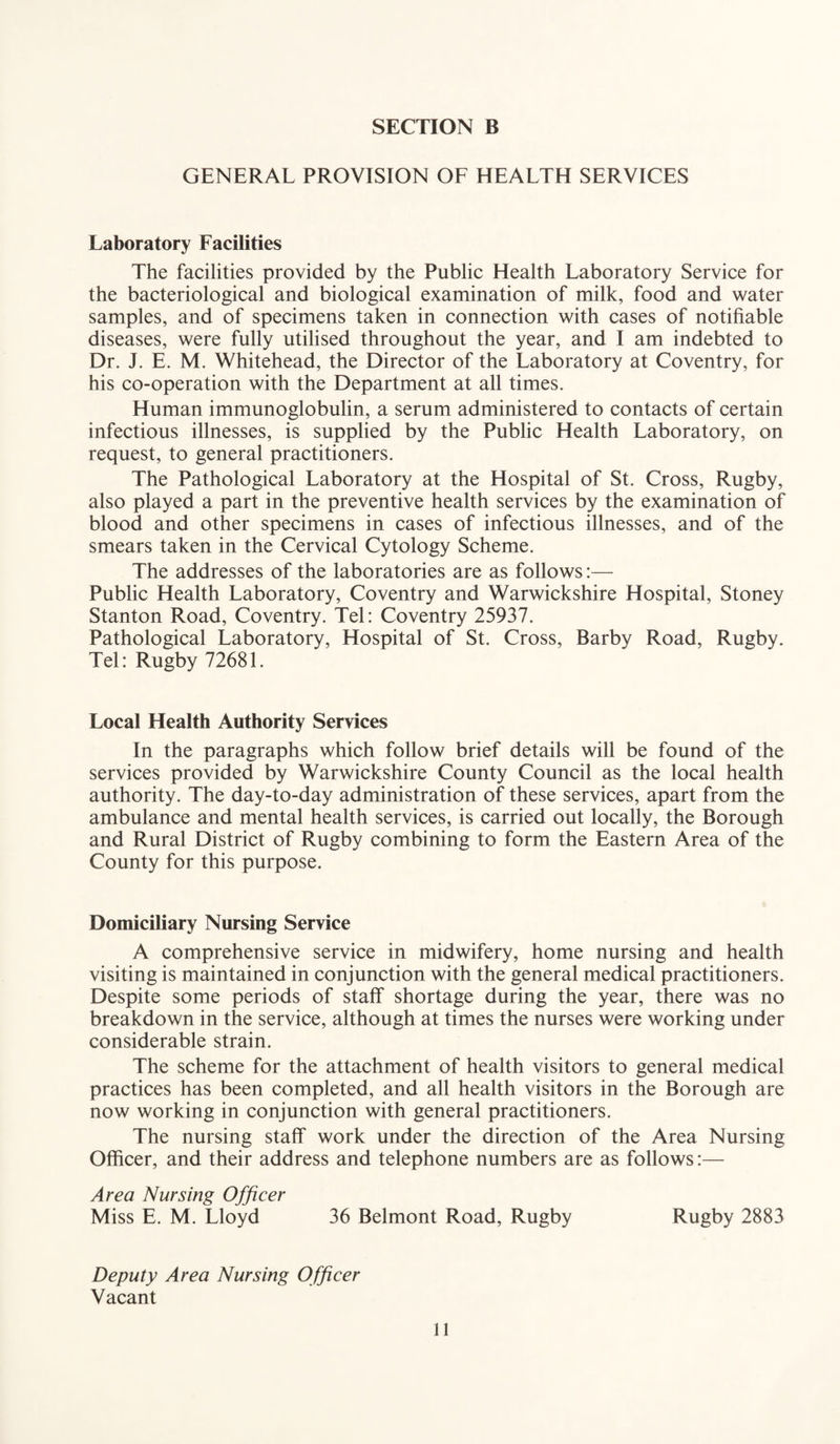 GENERAL PROVISION OF HEALTH SERVICES Laboratory Facilities The facilities provided by the Public Health Laboratory Service for the bacteriological and biological examination of milk, food and water samples, and of specimens taken in connection with cases of notifiable diseases, were fully utilised throughout the year, and I am indebted to Dr. J. E. M. Whitehead, the Director of the Laboratory at Coventry, for his co-operation with the Department at all times. Human immunoglobulin, a serum administered to contacts of certain infectious illnesses, is supplied by the Public Health Laboratory, on request, to general practitioners. The Pathological Laboratory at the Hospital of St. Cross, Rugby, also played a part in the preventive health services by the examination of blood and other specimens in cases of infectious illnesses, and of the smears taken in the Cervical Cytology Scheme. The addresses of the laboratories are as follows:— Public Health Laboratory, Coventry and Warwickshire Hospital, Stoney Stanton Road, Coventry. Tel: Coventry 25937. Pathological Laboratory, Hospital of St. Cross, Barby Road, Rugby. Tel: Rugby 72681. Local Health Authority Services In the paragraphs which follow brief details will be found of the services provided by Warwickshire County Council as the local health authority. The day-to-day administration of these services, apart from the ambulance and mental health services, is carried out locally, the Borough and Rural District of Rugby combining to form the Eastern Area of the County for this purpose. Domiciliary Nursing Service A comprehensive service in midwifery, home nursing and health visiting is maintained in conjunction with the general medical practitioners. Despite some periods of staff shortage during the year, there was no breakdown in the service, although at times the nurses were working under considerable strain. The scheme for the attachment of health visitors to general medical practices has been completed, and all health visitors in the Borough are now working in conjunction with general practitioners. The nursing staff work under the direction of the Area Nursing Officer, and their address and telephone numbers are as follows:— Area Nursing Officer Miss E. M. Lloyd 36 Belmont Road, Rugby Rugby 2883 Deputy Area Nursing Officer Vacant
