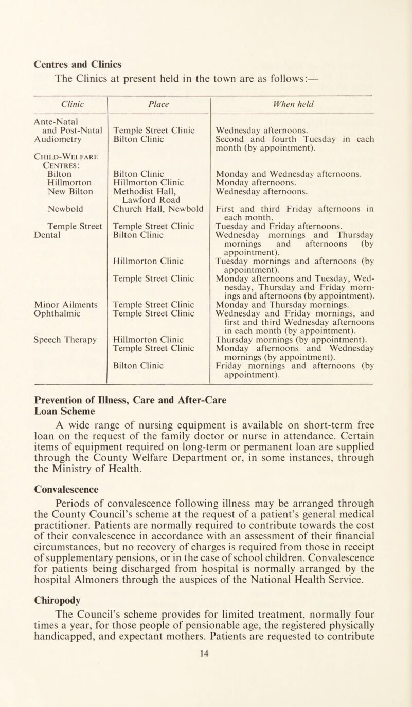 Centres and Clinics The Clinics at present held in the town are as follows:— Clinic Place When held Ante-Natal and Post-Natal Temple Street Clinic Wednesday afternoons. Audiometry Bilton Clinic Second and fourth Tuesday in each month (by appointment). Child-Welfare Centres : Bilton Bilton Clinic Monday and Wednesday afternoons. Hillmorton Hillmorton Clinic Monday afternoons. New Bilton Methodist Hall, Lawford Road Wednesday afternoons. Newbold Church Hall, Newbold First and third Friday afternoons in each month. Temple Street Temple Street Clinic Tuesday and Friday afternoons. Dental Bilton Clinic Hillmorton Clinic Temple Street Clinic Wednesday mornings and Thursday mornings and afternoons (by appointment). Tuesday mornings and afternoons (by appointment). Monday afternoons and Tuesday, Wed¬ nesday, Thursday and Friday morn¬ ings and afternoons (by appointment). Minor Ailments Temple Street Clinic Monday and Thursday mornings. Ophthalmic Temple Street Clinic Wednesday and Friday mornings, and first and third Wednesday afternoons in each month (by appointment). Speech Therapy Hillmorton Clinic Temple Street Clinic Bilton Clinic Thursday mornings (by appointment). Monday afternoons and Wednesday mornings (by appointment). Friday mornings and afternoons (by appointment). Prevention of Illness, Care and After-Care Loan Scheme A wide range of nursing equipment is available on short-term free loan on the request of the family doctor or nurse in attendance. Certain items of equipment required on long-term or permanent loan are supplied through the County Welfare Department or, in some instances, through the Ministry of Health. Convalescence Periods of convalescence following illness may be arranged through the County Council’s scheme at the request of a patient’s general medical practitioner. Patients are normally required to contribute towards the cost of their convalescence in accordance with an assessment of their financial circumstances, but no recovery of charges is required from those in receipt of supplementary pensions, or in the case of school children. Convalescence for patients being discharged from hospital is normally arranged by the hospital Almoners through the auspices of the National Health Service. Chiropody The Council’s scheme provides for limited treatment, normally four times a year, for those people of pensionable age, the registered physically handicapped, and expectant mothers. Patients are requested to contribute