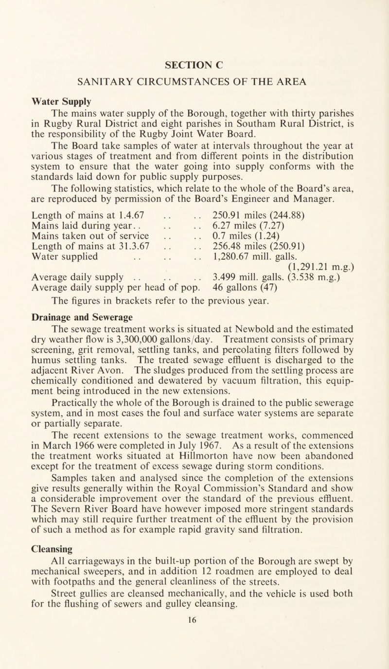 SANITARY CIRCUMSTANCES OF THE AREA Water Supply The mains water supply of the Borough, together with thirty parishes in Rugby Rural District and eight parishes in Southam Rural District, is the responsibility of the Rugby Joint Water Board. The Board take samples of water at intervals throughout the year at various stages of treatment and from different points in the distribution system to ensure that the water going into supply conforms with the standards laid down for public supply purposes. The following statistics, which relate to the whole of the Board’s area, are reproduced by permission of the Board’s Engineer and Manager. Length of mains at 1.4.67 Mains laid during year.. Mains taken out of service Length of mains at 31.3.67 Water supplied Average daily supply Average daily supply per head of pop. 250.91 miles (244.88) 6.27 miles (7.27) 0.7 miles (1.24) 256.48 miles (250.91) 1,280.67 mill, galls. (1,291.21 m.g.) 3.499 mill, galls. (3.538 m.g.) 46 gallons (47) The figures in brackets refer to the previous year. Drainage and Sewerage The sewage treatment works is situated at Newbold and the estimated dry weather flow is 3,300,000 gallons/day. Treatment consists of primary screening, grit removal, settling tanks, and percolating filters followed by humus settling tanks. The treated sewage effluent is discharged to the adjacent River Avon. The sludges produced from the settling process are chemically conditioned and dewatered by vacuum filtration, this equip¬ ment being introduced in the new extensions. Practically the whole of the Borough is drained to the public sewerage system, and in most cases the foul and surface water systems are separate or partially separate. The recent extensions to the sewage treatment works, commenced in March 1966 were completed in July 1967. As a result of the extensions the treatment works situated at Hillmorton have now been abandoned except for the treatment of excess sewage during storm conditions. Samples taken and analysed since the completion of the extensions give results generally within the Royal Commission’s Standard and show a considerable improvement over the standard of the previous effluent. The Severn River Board have however imposed more stringent standards which may still require further treatment of the effluent by the provision of such a method as for example rapid gravity sand filtration. Cleansing All carriageways in the built-up portion of the Borough are swept by mechanical sweepers, and in addition 12 roadmen are employed to deal with footpaths and the general cleanliness of the streets. Street gullies are cleansed mechanically, and the vehicle is used both for the flushing of sewers and gulley cleansing.