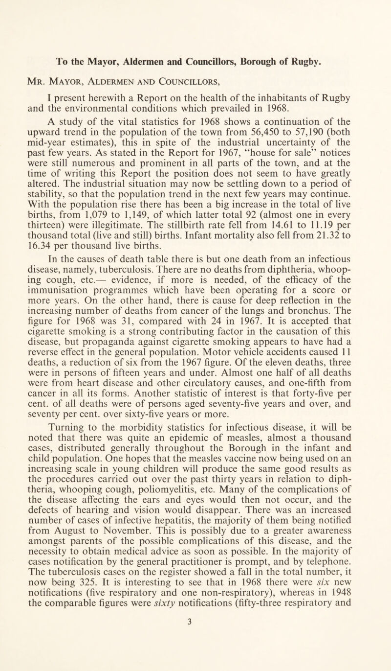 To the Mayor, Aldermen and Councillors, Borough of Rugby. Mr. Mayor, Aldermen and Councillors, I present herewith a Report on the health of the inhabitants of Rugby and the environmental conditions which prevailed in 1968. A study of the vital statistics for 1968 shows a continuation of the upward trend in the population of the town from 56,450 to 57,190 (both mid-year estimates), this in spite of the industrial uncertainty of the past few years. As stated in the Report for 1967, “house for sale” notices were still numerous and prominent in all parts of the town, and at the time of writing this Report the position does not seem to have greatly altered. The industrial situation may now be settling down to a period of stability, so that the population trend in the next few years may continue. With the population rise there has been a big increase in the total of live births, from 1,079 to 1,149, of which latter total 92 (almost one in every thirteen) were illegitimate. The stillbirth rate fell from 14.61 to 11.19 per thousand total (live and still) births. Infant mortality also fell from 21.32 to 16.34 per thousand live births. In the causes of death table there is but one death from an infectious disease, namely, tuberculosis. There are no deaths from diphtheria, whoop¬ ing cough, etc.— evidence, if more is needed, of the efficacy of the immunisation programmes which have been operating for a score or more years. On the other hand, there is cause for deep reflection in the increasing number of deaths from cancer of the lungs and bronchus. The figure for 1968 was 31, compared with 24 in 1967. It is accepted that cigarette smoking is a strong contributing factor in the causation of this disease, but propaganda against cigarette smoking appears to have had a reverse effect in the general population. Motor vehicle accidents caused 11 deaths, a reduction of six from the 1967 figure. Of the eleven deaths, three were in persons of fifteen years and under. Almost one half of all deaths were from heart disease and other circulatory causes, and one-fifth from cancer in all its forms. Another statistic of interest is that forty-five per cent, of all deaths were of persons aged seventy-five years and over, and seventy per cent, over sixty-five years or more. Turning to the morbidity statistics for infectious disease, it will be noted that there was quite an epidemic of measles, almost a thousand cases, distributed generally throughout the Borough in the infant and child population. One hopes that the measles vaccine now being used on an increasing scale in young children will produce the same good results as the procedures carried out over the past thirty years in relation to diph¬ theria, whooping cough, poliomyelitis, etc. Many of the complications of the disease affecting the ears and eyes would then not occur, and the defects of hearing and vision would disappear. There was an increased number of cases of infective hepatitis, the majority of them being notified from August to November. This is possibly due to a greater awareness amongst parents of the possible complications of this disease, and the necessity to obtain medical advice as soon as possible. In the majority of cases notification by the general practitioner is prompt, and by telephone. The tuberculosis cases on the register showed a fall in the total number, it now being 325. It is interesting to see that in 1968 there were six new notifications (five respiratory and one non-respiratory), whereas in 1948 the comparable figures were sixty notifications (fifty-three respiratory and