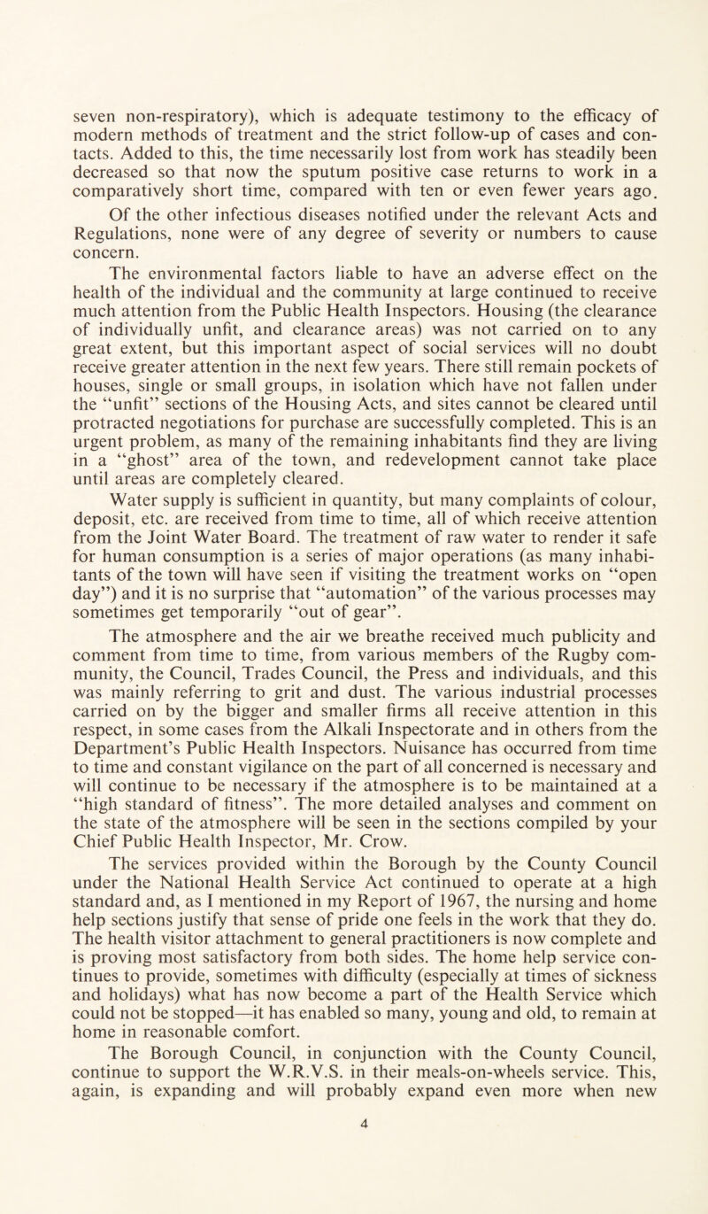 seven non-respiratory), which is adequate testimony to the efficacy of modern methods of treatment and the strict follow-up of cases and con¬ tacts. Added to this, the time necessarily lost from work has steadily been decreased so that now the sputum positive case returns to work in a comparatively short time, compared with ten or even fewer years ago. Of the other infectious diseases notified under the relevant Acts and Regulations, none were of any degree of severity or numbers to cause concern. The environmental factors liable to have an adverse effect on the health of the individual and the community at large continued to receive much attention from the Public Health Inspectors. Housing (the clearance of individually unfit, and clearance areas) was not carried on to any great extent, but this important aspect of social services will no doubt receive greater attention in the next few years. There still remain pockets of houses, single or small groups, in isolation which have not fallen under the “unfit” sections of the Housing Acts, and sites cannot be cleared until protracted negotiations for purchase are successfully completed. This is an urgent problem, as many of the remaining inhabitants find they are living in a “ghost” area of the town, and redevelopment cannot take place until areas are completely cleared. Water supply is sufficient in quantity, but many complaints of colour, deposit, etc. are received from time to time, all of which receive attention from the Joint Water Board. The treatment of raw water to render it safe for human consumption is a series of major operations (as many inhabi¬ tants of the town will have seen if visiting the treatment works on “open day”) and it is no surprise that “automation” of the various processes may sometimes get temporarily “out of gear”. The atmosphere and the air we breathe received much publicity and comment from time to time, from various members of the Rugby com¬ munity, the Council, Trades Council, the Press and individuals, and this was mainly referring to grit and dust. The various industrial processes carried on by the bigger and smaller firms all receive attention in this respect, in some cases from the Alkali Inspectorate and in others from the Department’s Public Health Inspectors. Nuisance has occurred from time to time and constant vigilance on the part of all concerned is necessary and will continue to be necessary if the atmosphere is to be maintained at a “high standard of fitness”. The more detailed analyses and comment on the state of the atmosphere will be seen in the sections compiled by your Chief Public Health Inspector, Mr. Crow. The services provided within the Borough by the County Council under the National Health Service Act continued to operate at a high standard and, as I mentioned in my Report of 1967, the nursing and home help sections justify that sense of pride one feels in the work that they do. The health visitor attachment to general practitioners is now complete and is proving most satisfactory from both sides. The home help service con¬ tinues to provide, sometimes with difficulty (especially at times of sickness and holidays) what has now become a part of the Health Service which could not be stopped—it has enabled so many, young and old, to remain at home in reasonable comfort. The Borough Council, in conjunction with the County Council, continue to support the W.R.V.S. in their meals-on-wheels service. This, again, is expanding and will probably expand even more when new