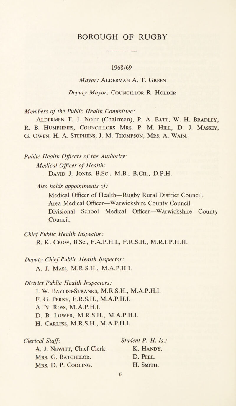 1968/69 Mayor: Alderman A. T. Green Deputy Mayor: Councillor R. Holder Members of the Public Health Committee: Aldermen T. J. Nott (Chairman), P. A. Batt, W. H. Bradley, R. B. Humphries, Councillors Mrs. P. M. Hill, D. J. Massey, G. Owen, H. A. Stephens, J. M. Thompson, Mrs. A. Wain. Public Health Officers of the Authority: Medical Officer of Health: David J. Jones, B.Sc., M.B., B.Ch., D.P.H. Also holds appointments of: Medical Officer of Health—Rugby Rural District Council. Area Medical Officer—Warwickshire County Council. Divisional School Medical Officer—Warwickshire County Council. Chief Public Health Inspector: R. K. Crow, B.Sc., F.A.P.H.I., F.R.S.H., M.R.I.P.H.H. Deputy Chief Public Health Inspector: A. J. Masi, M.R.S.H., M.A.P.H.I. District Public Health Inspectors: J. W. Bayliss-Stranks, M.R.S.H., M.A.P.H.I. F. G. Perry, F.R.S.H., M.A.P.H.I. A. N. Ross, M.A.P.H.I. D. B. Lower, M.R.S.H., M.A.P.H.I. H. Carless, M.R.S.H., M.A.P.H.I. Clerical Staff: A. J. Newitt, Chief Clerk. Mrs. G. Batchelor. Mrs. D. P. Codling. Student P. H. Is.: K. Handy. D. Pell. H. Smith.
