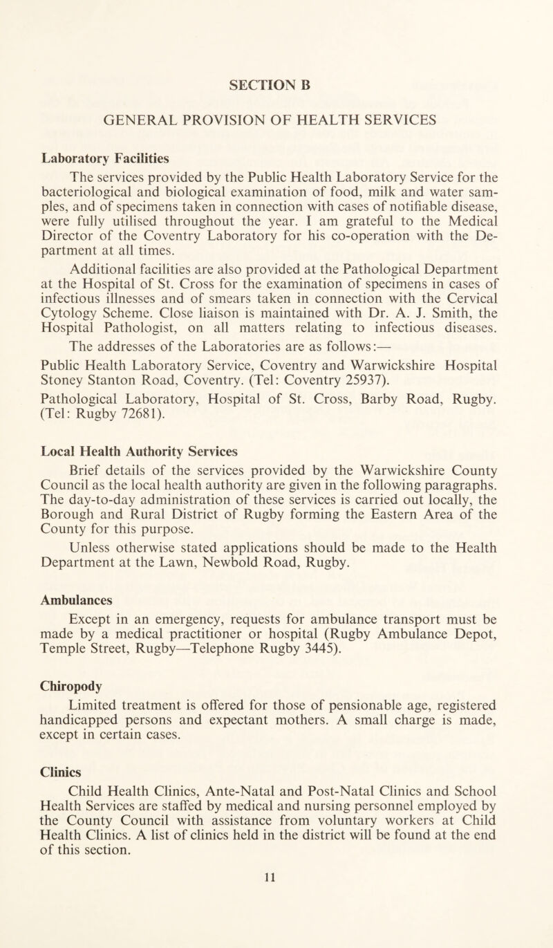 GENERAL PROVISION OF HEALTH SERVICES Laboratory Facilities The services provided by the Public Health Laboratory Service for the bacteriological and biological examination of food, milk and water sam¬ ples, and of specimens taken in connection with cases of notifiable disease, were fully utilised throughout the year. I am grateful to the Medical Director of the Coventry Laboratory for his co-operation with the De¬ partment at all times. Additional facilities are also provided at the Pathological Department at the Hospital of St. Cross for the examination of specimens in cases of infectious illnesses and of smears taken in connection with the Cervical Cytology Scheme. Close liaison is maintained with Dr. A. J. Smith, the Hospital Pathologist, on all matters relating to infectious diseases. The addresses of the Laboratories are as follows:— Public Health Laboratory Service, Coventry and Warwickshire Hospital Stoney Stanton Road, Coventry. (Tel: Coventry 25937). Pathological Laboratory, Hospital of St. Cross, Barby Road, Rugby. (Tel: Rugby 72681). Local Health Authority Services Brief details of the services provided by the Warwickshire County Council as the local health authority are given in the following paragraphs. The day-to-day administration of these services is carried out locally, the Borough and Rural District of Rugby forming the Eastern Area of the County for this purpose. Unless otherwise stated applications should be made to the Health Department at the Lawn, Newbold Road, Rugby. Ambulances Except in an emergency, requests for ambulance transport must be made by a medical practitioner or hospital (Rugby Ambulance Depot, Temple Street, Rugby—Telephone Rugby 3445). Chiropody Limited treatment is offered for those of pensionable age, registered handicapped persons and expectant mothers. A small charge is made, except in certain cases. Clinics Child Health Clinics, Ante-Natal and Post-Natal Clinics and School Health Services are staffed by medical and nursing personnel employed by the County Council with assistance from voluntary workers at Child Health Clinics. A list of clinics held in the district will be found at the end of this section.