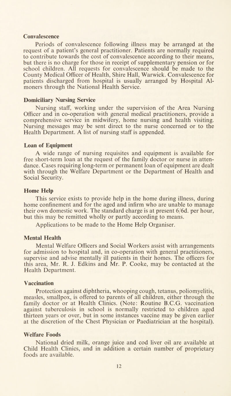 Convalescence Periods of convalescence following illness may be arranged at the request of a patient’s general practitioner. Patients are normally required to contribute towards the cost of convalescence according to their means, but there is no charge for those in receipt of supplementary pension or for school children. All requests for convalescence should be made to the County Medical Officer of Health, Shire Hall, Warwick. Convalescence for patients discharged from hospital is usually arranged by Hospital Al¬ moners through the National Health Service. Domiciliary Nursing Service Nursing staff, working under the supervision of the Area Nursing Officer and in co-operation with general medical practitioners, provide a comprehensive service in midwifery, home nursing and health visiting. Nursing messages may be sent direct to the nurse concerned or to the Health Department. A list of nursing staff is appended. Loan of Equipment A wide range of nursing requisites and equipment is available for free short-term loan at the request of the family doctor or nurse in atten¬ dance. Cases requiring long-term or permanent loan of equipment are dealt with through the Welfare Department or the Department of Health and Social Security. Home Help This service exists to provide help in the home during illness, during home confinement and for the aged and infirm who are unable to manage their own domestic work. The standard charge is at present 6/6d. per hour, but this may be remitted wholly or partly according to means. Applications to be made to the Home Help Organiser. Mental Health Mental Welfare Officers and Social Workers assist with arrangements for admission to hospital and, in co-operation with general practitioners, supervise and advise mentally ill patients in their homes. The officers for this area, Mr. R. J. Edkins and Mr. P. Cooke, may be contacted at the Health Department. Vaccination Protection against diphtheria, whooping cough, tetanus, poliomyelitis, measles, smallpox, is offered to parents of all children, either through the family doctor or at Health Clinics. (Note: Routine B.C.G. vaccination against tuberculosis in school is normally restricted to children aged thirteen years or over, but in some instances vaccine may be given earlier at the discretion of the Chest Physician or Paediatrician at the hospital). Welfare Foods National dried milk, orange juice and cod liver oil are available at Child Health Clinics, and in addition a certain number of proprietary foods are available.