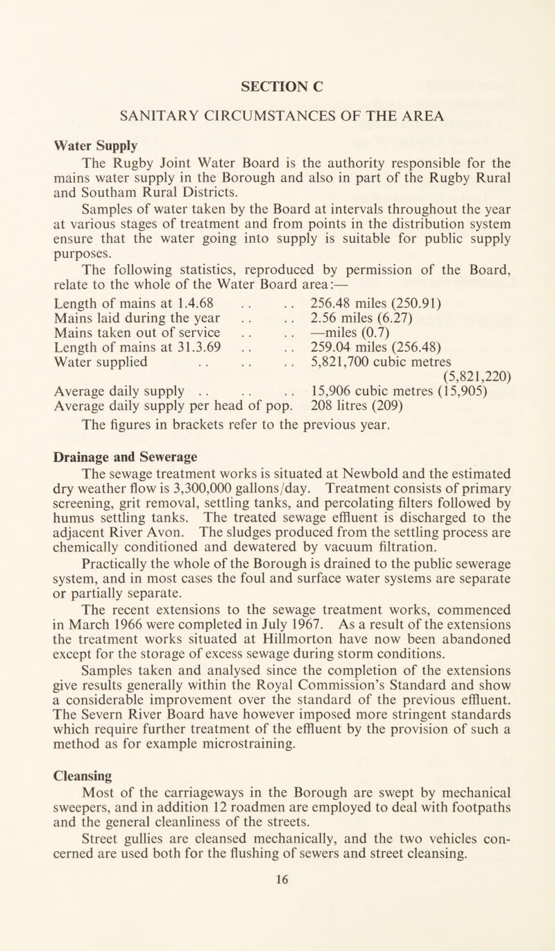 SANITARY CIRCUMSTANCES OF THE AREA Water Supply The Rugby Joint Water Board is the authority responsible for the mains water supply in the Borough and also in part of the Rugby Rural and Southam Rural Districts. Samples of water taken by the Board at intervals throughout the year at various stages of treatment and from points in the distribution system ensure that the water going into supply is suitable for public supply purposes. The following statistics, reproduced by permission of the Board, relate to the whole of the Water Board area:— Length of mains at 1.4.68 Mains laid during the year Mains taken out of service Length of mains at 31.3.69 Water supplied Average daily supply Average daily supply per head of pop. 256.48 miles (250.91) 2.56 miles (6.27) —miles (0.7) 259.04 miles (256.48) 5,821,700 cubic metres (5,821,220) 15,906 cubic metres (15,905) 208 litres (209) The figures in brackets refer to the previous year. Drainage and Sewerage The sewage treatment works is situated at Newbold and the estimated dry weather flow is 3,300,000 gallons/day. Treatment consists of primary screening, grit removal, settling tanks, and percolating filters followed by humus settling tanks. The treated sewage effluent is discharged to the adjacent River Avon. The sludges produced from the settling process are chemically conditioned and dewatered by vacuum filtration. Practically the whole of the Borough is drained to the public sewerage system, and in most cases the foul and surface water systems are separate or partially separate. The recent extensions to the sewage treatment works, commenced in March 1966 were completed in July 1967. As a result of the extensions the treatment works situated at Hillmorton have now been abandoned except for the storage of excess sewage during storm conditions. Samples taken and analysed since the completion of the extensions give results generally within the Royal Commission’s Standard and show a considerable improvement over the standard of the previous effluent. The Severn River Board have however imposed more stringent standards which require further treatment of the effluent by the provision of such a method as for example microstraining. Cleansing Most of the carriageways in the Borough are swept by mechanical sweepers, and in addition 12 roadmen are employed to deal with footpaths and the general cleanliness of the streets. Street gullies are cleansed mechanically, and the two vehicles con¬ cerned are used both for the flushing of sewers and street cleansing.