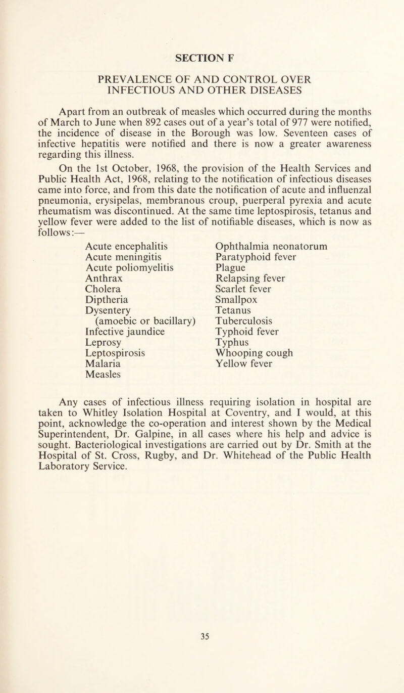 PREVALENCE OF AND CONTROL OVER INFECTIOUS AND OTHER DISEASES Apart from an outbreak of measles which occurred during the months of March to June when 892 cases out of a year’s total of 977 were notified, the incidence of disease in the Borough was low. Seventeen cases of infective hepatitis were notified and there is now a greater awareness regarding this illness. On the 1st October, 1968, the provision of the Health Services and Public Health Act, 1968, relating to the notification of infectious diseases came into force, and from this date the notification of acute and influenzal pneumonia, erysipelas, membranous croup, puerperal pyrexia and acute rheumatism was discontinued. At the same time leptospirosis, tetanus and yellow fever were added to the list of notifiable diseases, which is now as follows:— Acute encephalitis Acute meningitis Acute poliomyelitis Anthrax Cholera Diptheria Dysentery Ophthalmia neonatorum Paratyphoid fever Plague Relapsing fever Scarlet fever Smallpox Tetanus Tuberculosis Typhoid fever Typhus Whooping cough Yellow fever (amoebic or bacillary) Infective jaundice Leprosy Leptospirosis Malaria Measles Any cases of infectious illness requiring isolation in hospital are taken to Whitley Isolation Hospital at Coventry, and I would, at this point, acknowledge the co-operation and interest shown by the Medical Superintendent, Dr. Galpine, in all cases where his help and advice is sought. Bacteriological investigations are carried out by Dr. Smith at the Hospital of St. Cross, Rugby, and Dr. Whitehead of the Public Health Laboratory Service.