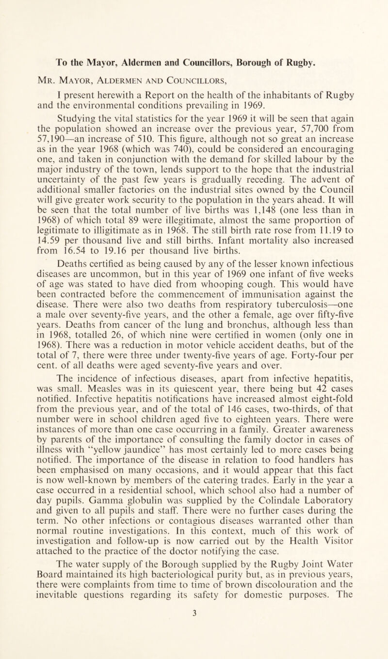 To the Mayor, Aldermen and Councillors, Borough of Rugby. Mr. Mayor, Aldermen and Councillors, I present herewith a Report on the health of the inhabitants of Rugby and the environmental conditions prevailing in 1969. Studying the vital statistics for the year 1969 it will be seen that again the population showed an increase over the previous year, 57,700 from 57,190—- an increase of 510. This figure, although not so great an increase as in the year 1968 (which was 740), could be considered an encouraging one, and taken in conjunction with the demand for skilled labour by the major industry of the town, lends support to the hope that the industrial uncertainty of the past few years is gradually receding. The advent of additional smaller factories on the industrial sites owned by the Council will give greater work security to the population in the years ahead. It will be seen that the total number of live births was 1,148 (one less than in 1968) of which total 89 were illegitimate, almost the same proportion of legitimate to illigitimate as in 1968. The still birth rate rose from 11.19 to 14.59 per thousand live and still births. Infant mortality also increased from 16.54 to 19.16 per thousand live births. Deaths certified as being caused by any of the lesser known infectious diseases are uncommon, but in this year of 1969 one infant of five weeks of age was stated to have died from whooping cough. This would have been contracted before the commencement of immunisation against the disease. There were also two deaths from respiratory tuberculosis—one a male over seventy-five years, and the other a female, age over fifty-five years. Deaths from cancer of the lung and bronchus, although less than in 1968, totalled 26, of which nine were certified in women (only one in 1968). There was a reduction in motor vehicle accident deaths, but of the total of 7, there were three under twenty-five years of age. Forty-four per cent, of all deaths were aged seventy-five years and over. The incidence of infectious diseases, apart from infective hepatitis, was small. Measles was in its quiescent year, there being but 42 cases notified. Infective hepatitis notifications have increased almost eight-fold from the previous year, and of the total of 146 cases, two-thirds, of that number were in school children aged five to eighteen years. There were instances of more than one case occurring in a family. Greater awareness by parents of the importance of consulting the family doctor in cases of illness with “yellow jaundice” has most certainly led to more cases being notified. The importance of the disease in relation to food handlers has been emphasised on many occasions, and it would appear that this fact is now well-known by members of the catering trades. Early in the year a case occurred in a residential school, which school also had a number of day pupils. Gamma globulin was supplied by the Colindale Laboratory and given to all pupils and staff. There were no further cases during the term. No other infections or contagious diseases warranted other than normal routine investigations. In this context, much of this work of investigation and follow-up is now carried out by the Health Visitor attached to the practice of the doctor notifying the case. The water supply of the Borough supplied by the Rugby Joint Water Board maintained its high bacteriological purity but, as in previous years, there were complaints from time to time of brown discolouration and the inevitable questions regarding its safety for domestic purposes. The