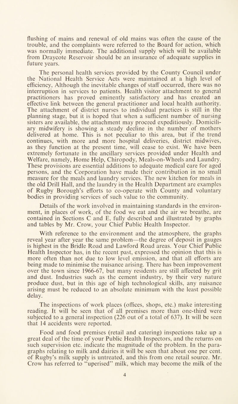 flushing of mains and renewal of old mains was often the cause of the trouble, and the complaints were referred to the Board for action, which was normally immediate. The additional supply which will be available from Draycote Reservoir should be an insurance of adequate supplies in future years. The personal health services provided by the County Council under the National Health Service Acts were maintained at a high level of efficiency, Although the inevitable changes of staff occurred, there was no interruption in services to patients. Health visitor attachment to general practitioners has proved eminently satisfactory and has created an effective link between the general practitioner and local health authority. The attachment of district nurses to individual practices is still in the planning stage, but it is hoped that when a sufficient number of nursing sisters are available, the attachment may proceed expeditiously. Domicili¬ ary midwifery is showing a steady decline in the number of mothers delivered at home. This is not peculiar to this area, but if the trend continues, with more and more hospital deliveries, district midwives, as they function at the present time, will cease to exist. We have been extremely fortunate in the ancillary services provided under Health and Welfare, namely, Home Help, Chiropody, Meals-on-Wheels and Laundry. These provisions are essential additions to adequate medical care for aged persons, and the Corporation have made their contribution in no small measure for the meals and laundry services. The new kitchen for meals in the old Drill Hall, and the laundry in the Health Department are examples of Rugby Borough’s efforts to co-operate with County and voluntary bodies in providing services of such value to the community. Details of the work involved in maintaining standards in the environ¬ ment, in places of work, of the food we eat and the air we breathe, are contained in Sections C and E, fully described and illustrated by graphs and tables by Mr. Crow, your Chief Public Health Inspector. With reference to the environment and the atmosphere, the graphs reveal year after year the same problem—the degree of deposit in gauges is highest in the Bridle Road and Lawford Road areas. Your Chief Public Health Inspector has, in the recent past, expressed the opinion that this is more often than not due to low level emission, and that all efforts are being made to minimise the nuisance arising. There has been improvement over the town since 1966-67, but many residents are still affected by grit and dust. Industries such as the cement industry, by their very nature produce dust, but in this age of high technological skills, any nuisance arising must be reduced to an absolute minimum with the least possible delay. The inspections of work places (offices, shops, etc.) make interesting reading. It will be seen that of all premises more than one-third were subjected to a general inspection (226 out of a total of 637). It will be seen that 14 accidents were reported. Food and food premises (retail and catering) inspections take up a great deal of the time of your Public Health Inspectors, and the returns on such supervision etc. indicate the magnitude of the problem. In the para¬ graphs relating to milk and dairies it will be seen that about one per cent, of Rugby’s milk supply is untreated, and this from one retail source. Mr. Crow has referred to “uperised” milk, which may become the milk of the