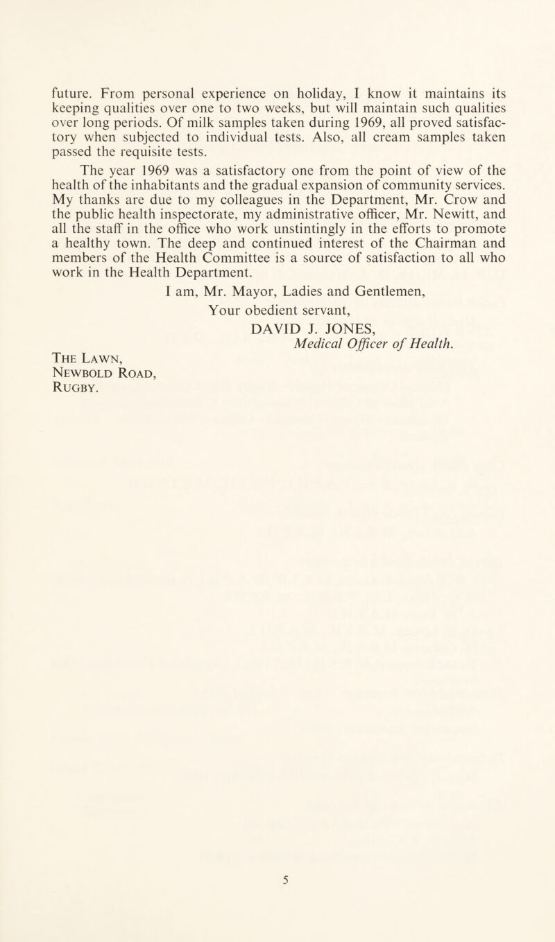 future. From personal experience on holiday, I know it maintains its keeping qualities over one to two weeks, but will maintain such qualities over long periods. Of milk samples taken during 1969, all proved satisfac¬ tory when subjected to individual tests. Also, all cream samples taken passed the requisite tests. The year 1969 was a satisfactory one from the point of view of the health of the inhabitants and the gradual expansion of community services. My thanks are due to my colleagues in the Department, Mr. Crow and the public health inspectorate, my administrative officer, Mr. Newitt, and all the staff in the office who work unstintingly in the efforts to promote a healthy town. The deep and continued interest of the Chairman and members of the Health Committee is a source of satisfaction to all who work in the Health Department. I am, Mr. Mayor, Ladies and Gentlemen, Your obedient servant, DAVID J. JONES, Medical Officer of Health. The Lawn, Newbold Road, Rugby.