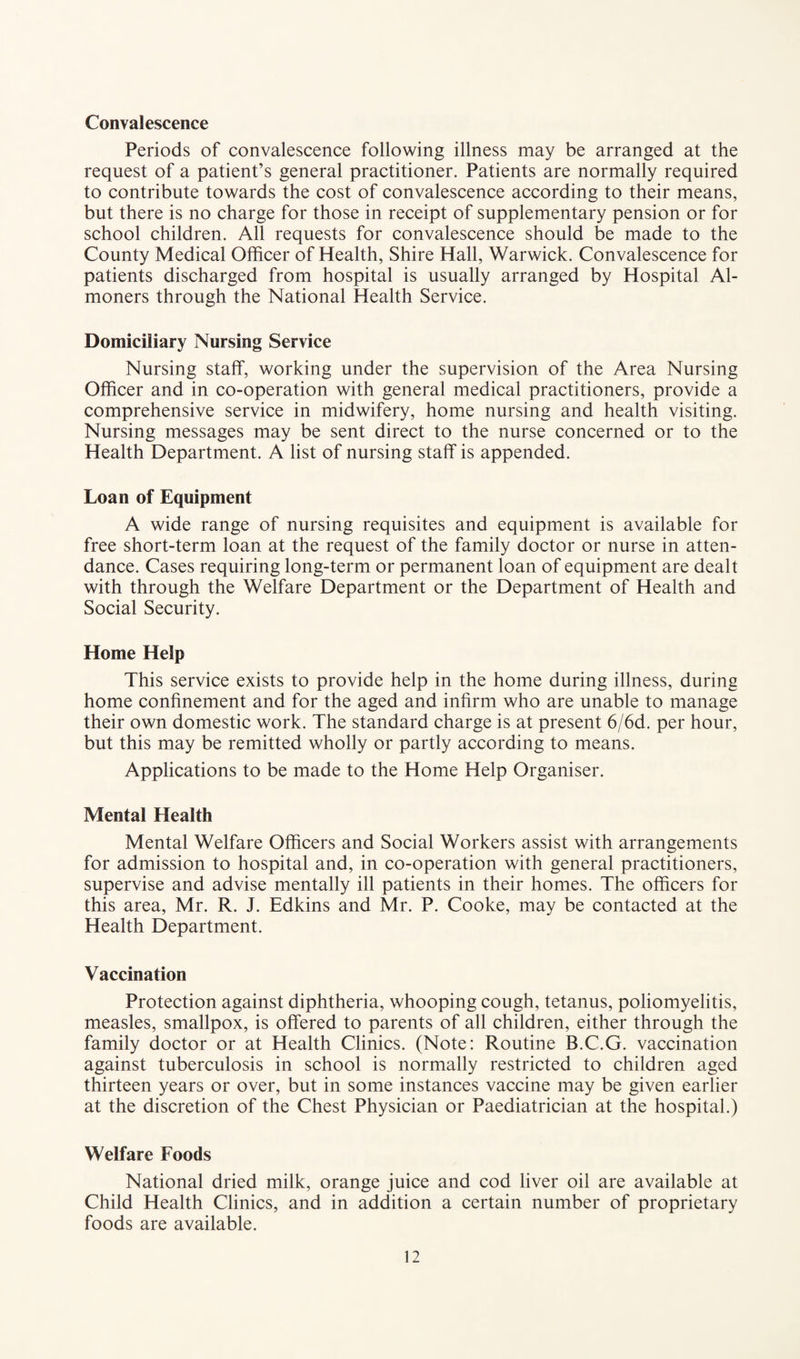 Convalescence Periods of convalescence following illness may be arranged at the request of a patient’s general practitioner. Patients are normally required to contribute towards the cost of convalescence according to their means, but there is no charge for those in receipt of supplementary pension or for school children. All requests for convalescence should be made to the County Medical Officer of Health, Shire Hall, Warwick. Convalescence for patients discharged from hospital is usually arranged by Hospital Al¬ moners through the National Health Service. Domiciliary Nursing Service Nursing staff, working under the supervision of the Area Nursing Officer and in co-operation with general medical practitioners, provide a comprehensive service in midwifery, home nursing and health visiting. Nursing messages may be sent direct to the nurse concerned or to the Health Department. A list of nursing staff is appended. Loan of Equipment A wide range of nursing requisites and equipment is available for free short-term loan at the request of the family doctor or nurse in atten¬ dance. Cases requiring long-term or permanent loan of equipment are dealt with through the Welfare Department or the Department of Health and Social Security. Home Help This service exists to provide help in the home during illness, during home confinement and for the aged and infirm who are unable to manage their own domestic work. The standard charge is at present 6/6d. per hour, but this may be remitted wholly or partly according to means. Applications to be made to the Home Help Organiser. Mental Health Mental Welfare Officers and Social Workers assist with arrangements for admission to hospital and, in co-operation with general practitioners, supervise and advise mentally ill patients in their homes. The officers for this area, Mr. R. J. Edkins and Mr. P. Cooke, may be contacted at the Health Department. Vaccination Protection against diphtheria, whooping cough, tetanus, poliomyelitis, measles, smallpox, is offered to parents of all children, either through the family doctor or at Health Clinics. (Note: Routine B.C.G. vaccination against tuberculosis in school is normally restricted to children aged thirteen years or over, but in some instances vaccine may be given earlier at the discretion of the Chest Physician or Paediatrician at the hospital.) Welfare Foods National dried milk, orange juice and cod liver oil are available at Child Health Clinics, and in addition a certain number of proprietary foods are available.