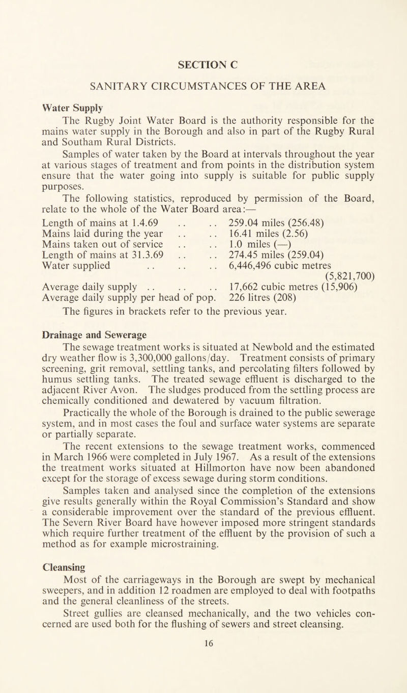 SANITARY CIRCUMSTANCES OF THE AREA Water Supply The Rugby Joint Water Board is the authority responsible for the mains water supply in the Borough and also in part of the Rugby Rural and Southam Rural Districts. Samples of water taken by the Board at intervals throughout the year at various stages of treatment and from points in the distribution system ensure that the water going into supply is suitable for public supply purposes. The following statistics, reproduced by permission of the Board, relate to the whole of the Water Board area:— Length of mains at 1.4.69 Mains laid during the year Mains taken out of service Length of mains at 31.3.69 Water supplied Average daily supply Average daily supply per head of pop. 259.04 miles (256.48) 16.41 miles (2.56) 1.0 miles (—) 274.45 miles (259.04) 6,446,496 cubic metres (5,821,700) 17,662 cubic metres (15,906) 226 litres (208) The figures in brackets refer to the previous year. Drainage and Sewerage The sewage treatment works is situated at Newbold and the estimated dry weather flow is 3,300,000 gallons/day. Treatment consists of primary screening, grit removal, settling tanks, and percolating filters followed by humus settling tanks. The treated sewage effluent is discharged to the adjacent River Avon. The sludges produced from the settling process are chemically conditioned and dewatered by vacuum filtration. Practically the whole of the Borough is drained to the public sewerage system, and in most cases the foul and surface water systems are separate or partially separate. The recent extensions to the sewage treatment works, commenced in March 1966 were completed in July 1967. As a result of the extensions the treatment works situated at Hillmorton have now been abandoned except for the storage of excess sewage during storm conditions. Samples taken and analysed since the completion of the extensions give results generally within the Royal Commission’s Standard and show a considerable improvement over the standard of the previous effluent. The Severn River Board have however imposed more stringent standards which require further treatment of the effluent by the provision of such a method as for example microstraining. Cleansing Most of the carriageways in the Borough are swept by mechanical sweepers, and in addition 12 roadmen are employed to deal with footpaths and the general cleanliness of the streets. Street gullies are cleansed mechanically, and the two vehicles con¬ cerned are used both for the flushing of sewers and street cleansing.