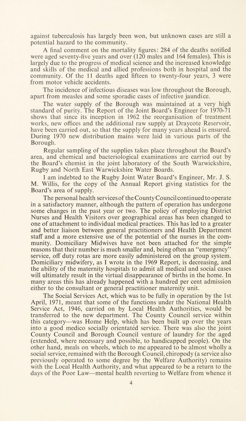 against tuberculosis has largely been won, but unknown cases are still a potential hazard to the community. A final comment on the mortality figures: 284 of the deaths notified were aged seventy-five years and over (120 males and 164 females). This is largely due to the progress of medical science and the increased knowledge and skills of the medical and allied professions both in hospital and the community. Of the 11 deaths aged fifteen to twenty-four years, 3 were from motor vehicle accidents. The incidence of infectious diseases was low throughout the Borough, apart from measles and some sporadic cases of infective jaundice. The water supply of the Borough was maintained at a very high standard of purity. The Report of the Joint Board’s Engineer for 1970-71 shows that since its inception in 1962 the reorganisation of treatment works, new offices and the additional raw supply at Draycote Reservoir, have been carried out, so that the supply for many years ahead is ensured. During 1970 new distribution mains were laid in various parts of the Borough. Regular sampling of the supplies takes place throughout the Board’s area, and chemical and bacteriological examinations are carried out by the Board’s chemist in the joint laboratory of the South Warwickshire, Rugby and North East Warwickshire Water Boards. I am indebted to the Rugby Joint Water Board’s Engineer, Mr. J. S. M. Willis, for the copy of the Annual Report giving statistics for the Board’s area of supply. The personal health services of the County Council continued to operate in a satisfactory manner, although the pattern of operation has undergone some changes in the past year or two. The policy of employing District Nurses and Health Visitors over geographical areas has been changed to one of attachment to individual medical practices. This has led to a greater and better liaison between general practitioners and Health Department staff and a more extensive use of the potential of the nurses in the com¬ munity. Domiciliary Midwives have not been attached for the simple reasons that their number is much smaller and, being often an “emergency” service, off duty rotas are more easily administered on the group system. Domiciliary midwifery, as I wrote in the 1969 Report, is decreasing, and the ability of the maternity hospitals to admit all medical and social cases will ultimately result in the virtual disappearance of births in the home. In many areas this has already happened with a hundred per cent admission either to the consultant or general practitioner maternity unit. The Social Services Act, which was to be fully in operation by the 1st April, 1971, meant that some of the functions under the National Health Service Act, 1946, carried on by Local Health Authorities, would be transferred to the new department. The County Council service within this category—was Home Help, which has been built up over the years into a good medico socially orientated service. There was also the joint County Council and Borough Council venture of laundry for the aged (extended, where necessary and possible, to handicapped people). On the other hand, meals on wheels, which to me appeared to be almost wholly a social service, remained with the Borough Council, chiropody (a service also previously operated to some degree by the Welfare Authority) remains with the Local Health Authority, and what appeared to be a return to the days of the Poor Law—mental health reverting to Welfare from whence it
