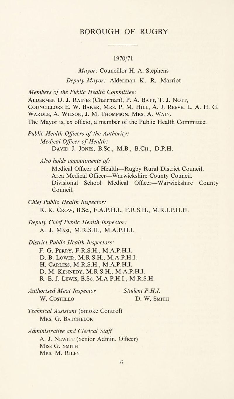 1970/71 Mayor: Councillor H. A. Stephens Deputy Mayor: Alderman K. R. Marriot Members of the Public Health Committee: Aldermen D. J. Raines (Chairman), P. A. Batt, T. J. Nott, Councillors E. W. Baker, Mrs. P. M. Hill, A. J. Reeve, L. A. H. G. Wardle, A. Wilson, J. M. Thompson, Mrs. A. Wain. The Mayor is, ex officio, a member of the Public Health Committee. Public Health Officers of the Authority: Medical Officer of Health: David J. Jones, B.Sc., M.B., B.Ch., D.P.H. Also holds appointments of: Medical Officer of Health—Rugby Rural District Council. Area Medical Officer—Warwickshire County Council. Divisional School Medical Officer—Warwickshire County Council. Chief Public Health Inspector: R. K. Crow, B.Sc., F.A.P.H.I., F.R.S.H., M.R.I.P.H.H. Deputy Chief Public Health Inspector: A. J. Masi, M.R.S.H., M.A.P.H.I. District Public Health Inspectors: F. G. Perry, F.R.S.H., M.A.P.H.I. D. B. Tower, M.R.S.H., M.A.P.H.I. H. Carless, M.R.S.H., M.A.P.H.I. D. M. Kennedy, M.R.S.H., M.A.P.H.I. R. E. J. Lewis, B.Sc. M.A.P.H.I., M.R.S.H. Authorised Meat Inspector Student P.H.I. W. Costello D. W. Smith Technical Assistant (Smoke Control) Mrs. G. Batchelor Administrative and Clerical Staff A. J. Newitt (Senior Admin. Officer) Miss G. Smith Mrs. M. Riley