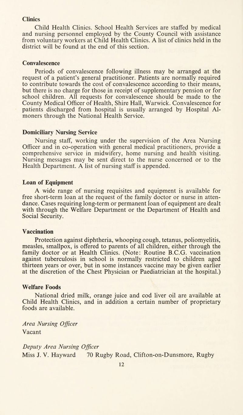 Clinics Child Health Clinics. School Health Services are staffed by medical and nursing personnel employed by the County Council with assistance from voluntary workers at Child Health Clinics. A list of clinics held in the district will be found at the end of this section. Convalescence Periods of convalescence following illness may be arranged at the request of a patient’s general practitioner. Patients are normally required to contribute towards the cost of convalescence according to their means, but there is no charge for those in receipt of supplementary pension or for school children. All requests for convalescence should be made to the County Medical Officer of Health, Shire Hall, Warwick. Convalescence for patients discharged from hospital is usually arranged by Hospital Al¬ moners through the National Health Service. Domiciliary Nursing Service Nursing staff, working under the supervision of the Area Nursing Officer and in co-operation with general medical practitioners, provide a comprehensive service in midwifery, home nursing and health visiting. Nursing messages may be sent direct to the nurse concerned or to the Health Department. A list of nursing staff is appended. Loan of Equipment A wide range of nursing requisites and equipment is available for free short-term loan at the request of the family doctor or nurse in atten¬ dance. Cases requiring long-term or permanent loan of equipment are dealt with through the Welfare Department or the Department of Health and Social Security. Vaccination Protection against diphtheria, whooping cough, tetanus, poliomyelitis, measles, smallpox, is offered to parents of all children, either through the family doctor or at Health Clinics. (Note: Routine B.C.G. vaccination against tuberculosis in school is normally restricted to children aged thirteen years or over, but in some instances vaccine may be given earlier at the discretion of the Chest Physician or Paediatrician at the hospital.) Welfare Foods National dried milk, orange juice and cod liver oil are available at Child Health Clinics, and in addition a certain number of proprietary foods are available. Area Nursing Officer Vacant Deputy Area Nursing Officer Miss J. V. Hayward 70 Rugby Road, Clifton-on-Dunsmore, Rugby