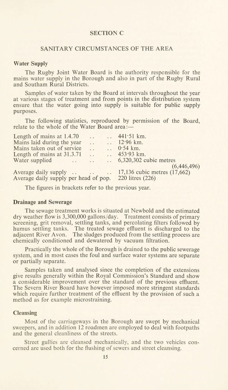 SANITARY CIRCUMSTANCES OF THE AREA Water Supply The Rugby Joint Water Board is the authority responsible for the mains water supply in the Borough and also in part of the Rugby Rural and Southam Rural Districts. Samples of water taken by the Board at intervals throughout the year at various stages of treatment and from points in the distribution system ensure that the water going into supply is suitable for public supply purposes. The following statistics, reproduced by permission of the Board, relate to the whole of the Water Board area:— Length of mains at 1.4.70 Mains laid during the year Mains taken out of service Length of mains at 31.3.71 Water supplied Average daily supply Average daily supply per head of pop. 441-51 km. 12-96 km. 0-54 km. 453*93 km. 6,320,302 cubic metres (6,446,496) 17,136 cubic metres (17,662) 220 litres (226) The figures in brackets refer to the previous year. Drainage and Sewerage The sewage treatment works is situated at Newbold and the estimated dry weather flow is 3,300,000 gallons/day. Treatment consists of primary screening, grit removal, settling tanks, and percolating filters followed by humus settling tanks. The treated sewage effluent is discharged to the adjacent River Avon. The sludges produced from the settling process are chemically conditioned and dewatered by vacuum filtration. Practically the whole of the Borough is drained to the public sewerage system, and in most cases the foul and surface water systems are separate or partially separate. Samples taken and analysed since the completion of the extensions give results generally within the Royal Commission’s Standard and show a considerable improvement over the standard of the previous effluent. The Severn River Board have however imposed more stringent standards which require further treatment of the effluent by the provision of such a method as for example microstraining. Cleansing Most of the carriageways in the Borough are swept by mechanical sweepers, and in addition 12 roadmen are employed to deal with footpaths and the general cleanliness of the streets. Street gullies are cleansed mechanically, and the two vehicles con¬ cerned are used both for the flushing of sewers and street cleansing.